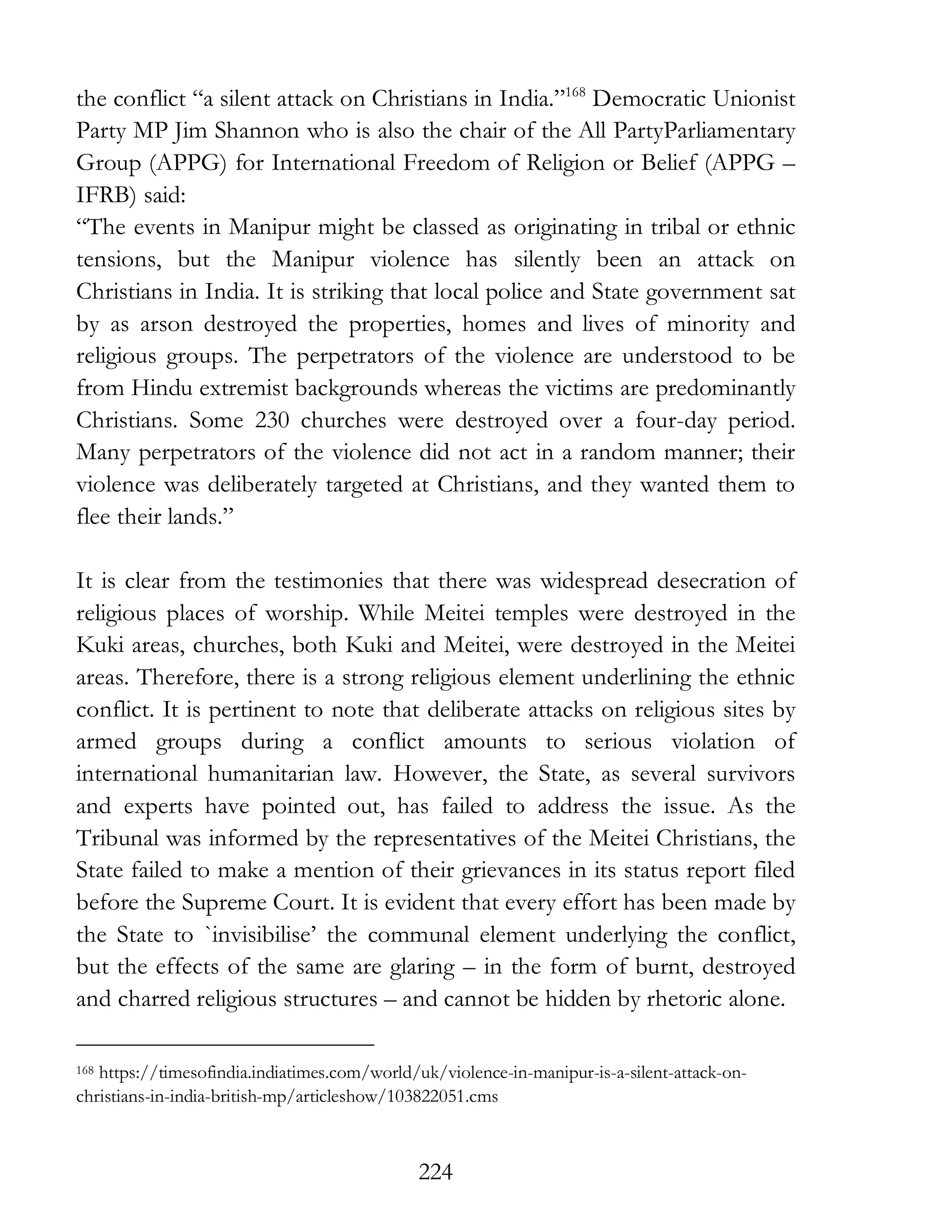 224
the conflict “a silent attack on Christians in India.”168
Democratic Unionist
Party MP Jim Shannon who is also the chair of the All PartyParliamentary
Group (APPG) for International Freedom of Religion or Belief (APPG –
IFRB) said:
“The events in Manipur might be classed as originating in tribal or ethnic
tensions, but the Manipur violence has silently been an attack on
Christians in India. It is striking that local police and State government sat
by as arson destroyed the properties, homes and lives of minority and
religious groups. The perpetrators of the violence are understood to be
from Hindu extremist backgrounds whereas the victims are predominantly
Christians. Some 230 churches were destroyed over a four-day period.
Many perpetrators of the violence did not act in a random manner; their
violence was deliberately targeted at Christians, and they wanted them to
flee their lands.”
It is clear from the testimonies that there was widespread desecration of
religious places of worship. While Meitei temples were destroyed in the
Kuki areas, churches, both Kuki and Meitei, were destroyed in the Meitei
areas. Therefore, there is a strong religious element underlining the ethnic
conflict. It is pertinent to note that deliberate attacks on religious sites by
armed groups during a conflict amounts to serious violation of
international humanitarian law. However, the State, as several survivors
and experts have pointed out, has failed to address the issue. As the
Tribunal was informed by the representatives of the Meitei Christians, the
State failed to make a mention of their grievances in its status report filed
before the Supreme Court. It is evident that every effort has been made by
the State to `invisibilise’ the communal element underlying the conflict,
but the effects of the same are glaring – in the form of burnt, destroyed
and charred religious structures – and cannot be hidden by rhetoric alone.
168 https://timesofindia.indiatimes.com/world/uk/violence-in-manipur-is-a-silent-attack-on-
christians-in-india-british-mp/articleshow/103822051.cms
 