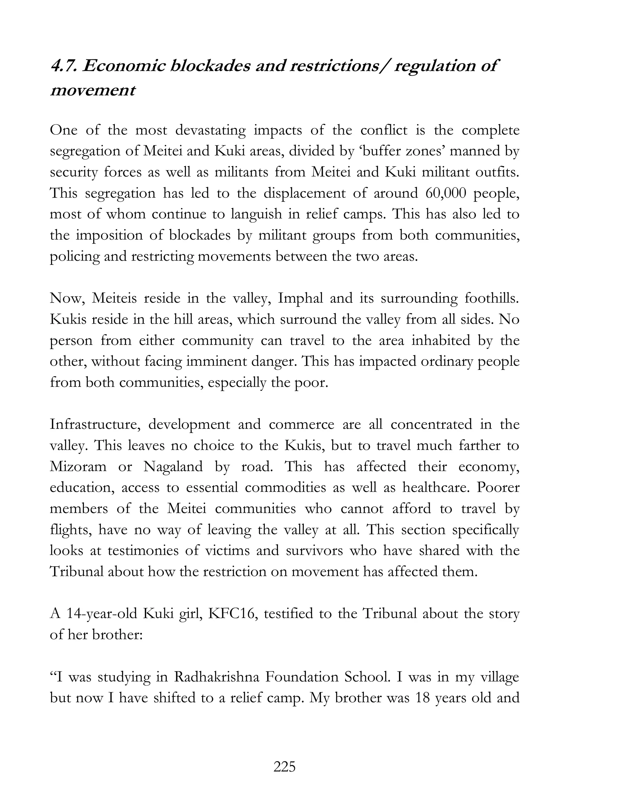225
4.7. Economic blockades and restrictions/ regulation of
movement
One of the most devastating impacts of the conflict is the complete
segregation of Meitei and Kuki areas, divided by ‘buffer zones’ manned by
security forces as well as militants from Meitei and Kuki militant outfits.
This segregation has led to the displacement of around 60,000 people,
most of whom continue to languish in relief camps. This has also led to
the imposition of blockades by militant groups from both communities,
policing and restricting movements between the two areas.
Now, Meiteis reside in the valley, Imphal and its surrounding foothills.
Kukis reside in the hill areas, which surround the valley from all sides. No
person from either community can travel to the area inhabited by the
other, without facing imminent danger. This has impacted ordinary people
from both communities, especially the poor.
Infrastructure, development and commerce are all concentrated in the
valley. This leaves no choice to the Kukis, but to travel much farther to
Mizoram or Nagaland by road. This has affected their economy,
education, access to essential commodities as well as healthcare. Poorer
members of the Meitei communities who cannot afford to travel by
flights, have no way of leaving the valley at all. This section specifically
looks at testimonies of victims and survivors who have shared with the
Tribunal about how the restriction on movement has affected them.
A 14-year-old Kuki girl, KFC16, testified to the Tribunal about the story
of her brother:
“I was studying in Radhakrishna Foundation School. I was in my village
but now I have shifted to a relief camp. My brother was 18 years old and
 
