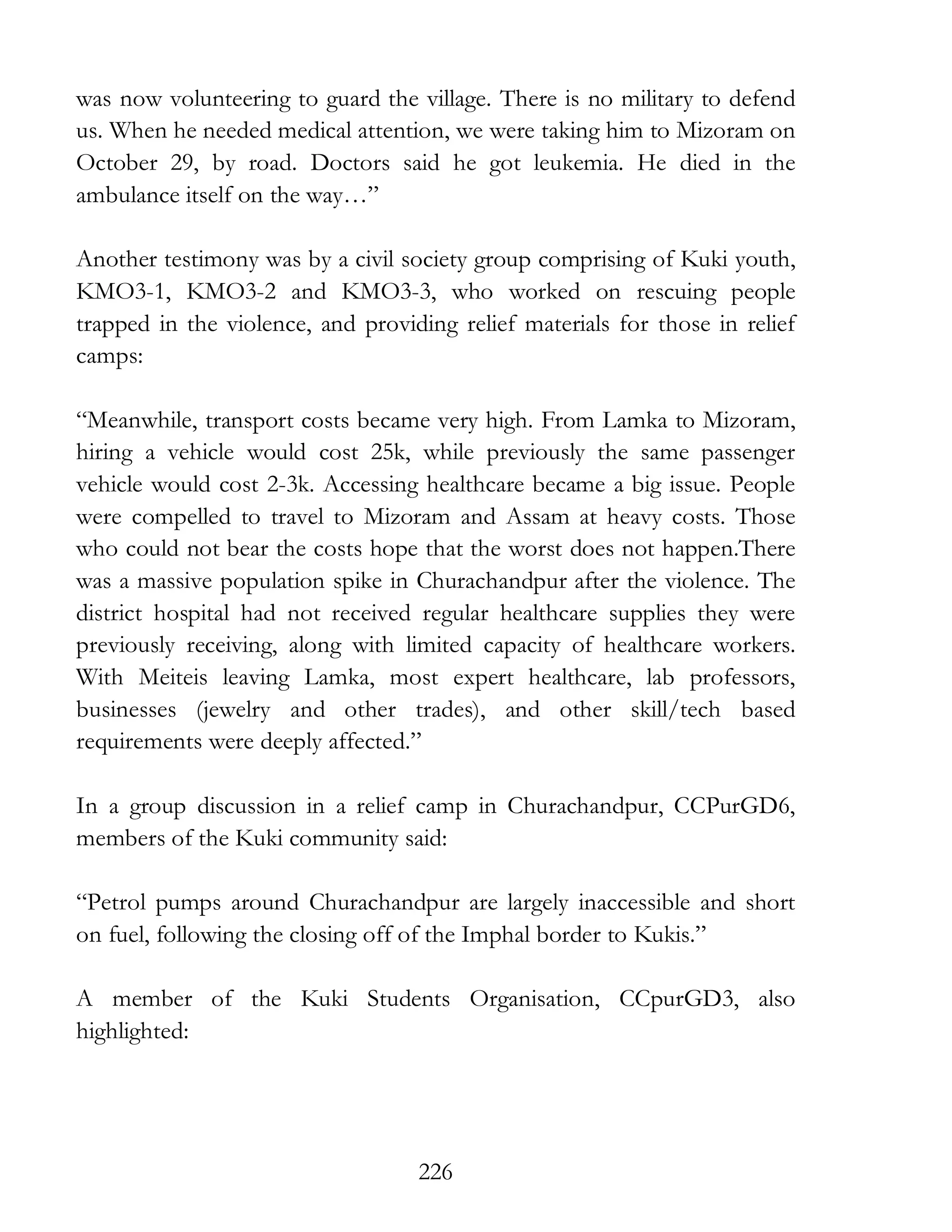 226
was now volunteering to guard the village. There is no military to defend
us. When he needed medical attention, we were taking him to Mizoram on
October 29, by road. Doctors said he got leukemia. He died in the
ambulance itself on the way…”
Another testimony was by a civil society group comprising of Kuki youth,
KMO3-1, KMO3-2 and KMO3-3, who worked on rescuing people
trapped in the violence, and providing relief materials for those in relief
camps:
“Meanwhile, transport costs became very high. From Lamka to Mizoram,
hiring a vehicle would cost 25k, while previously the same passenger
vehicle would cost 2-3k. Accessing healthcare became a big issue. People
were compelled to travel to Mizoram and Assam at heavy costs. Those
who could not bear the costs hope that the worst does not happen.There
was a massive population spike in Churachandpur after the violence. The
district hospital had not received regular healthcare supplies they were
previously receiving, along with limited capacity of healthcare workers.
With Meiteis leaving Lamka, most expert healthcare, lab professors,
businesses (jewelry and other trades), and other skill/tech based
requirements were deeply affected.”
In a group discussion in a relief camp in Churachandpur, CCPurGD6,
members of the Kuki community said:
“Petrol pumps around Churachandpur are largely inaccessible and short
on fuel, following the closing off of the Imphal border to Kukis.”
A member of the Kuki Students Organisation, CCpurGD3, also
highlighted:
 