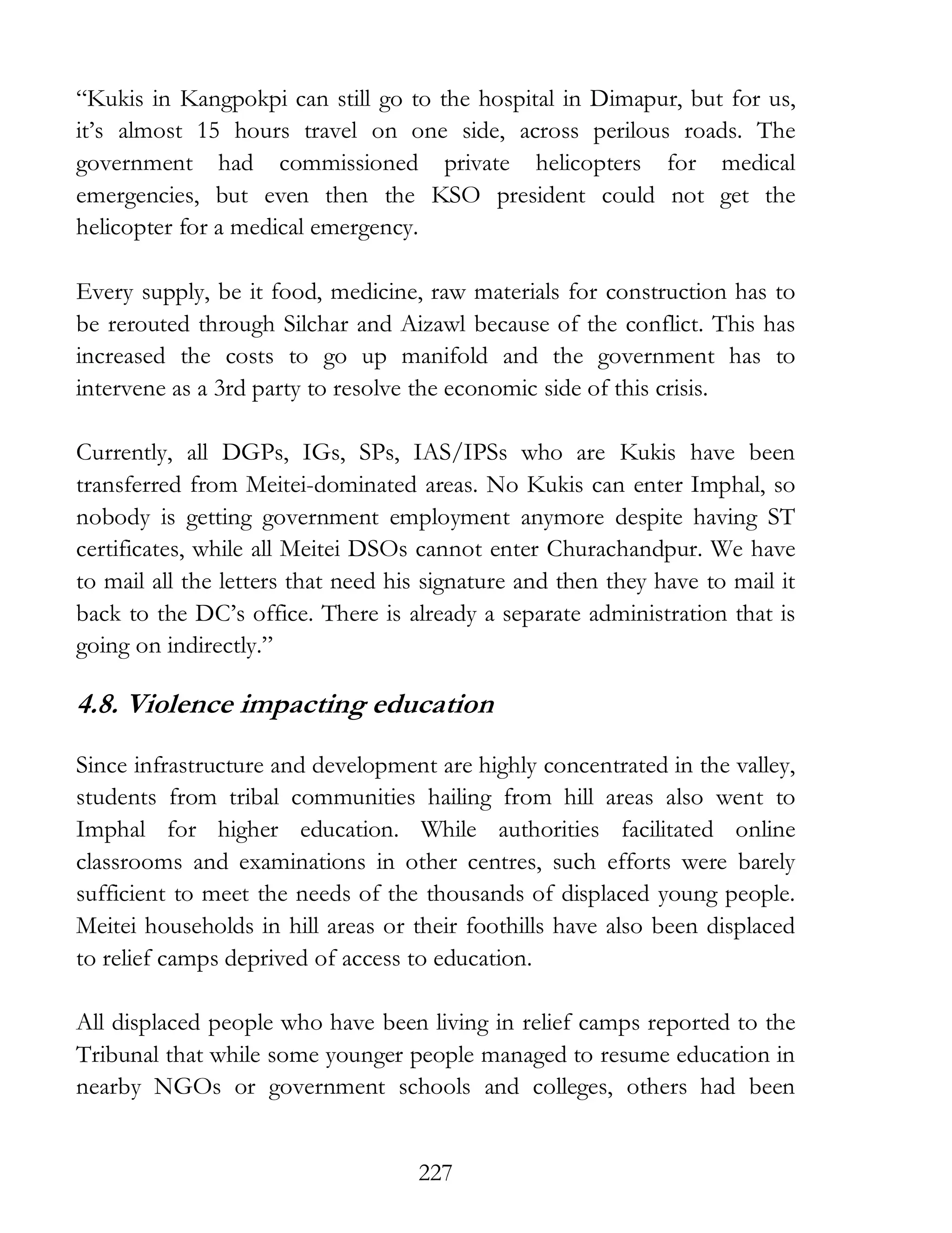 227
“Kukis in Kangpokpi can still go to the hospital in Dimapur, but for us,
it’s almost 15 hours travel on one side, across perilous roads. The
government had commissioned private helicopters for medical
emergencies, but even then the KSO president could not get the
helicopter for a medical emergency.
Every supply, be it food, medicine, raw materials for construction has to
be rerouted through Silchar and Aizawl because of the conflict. This has
increased the costs to go up manifold and the government has to
intervene as a 3rd party to resolve the economic side of this crisis.
Currently, all DGPs, IGs, SPs, IAS/IPSs who are Kukis have been
transferred from Meitei-dominated areas. No Kukis can enter Imphal, so
nobody is getting government employment anymore despite having ST
certificates, while all Meitei DSOs cannot enter Churachandpur. We have
to mail all the letters that need his signature and then they have to mail it
back to the DC’s office. There is already a separate administration that is
going on indirectly.”
4.8. Violence impacting education
Since infrastructure and development are highly concentrated in the valley,
students from tribal communities hailing from hill areas also went to
Imphal for higher education. While authorities facilitated online
classrooms and examinations in other centres, such efforts were barely
sufficient to meet the needs of the thousands of displaced young people.
Meitei households in hill areas or their foothills have also been displaced
to relief camps deprived of access to education.
All displaced people who have been living in relief camps reported to the
Tribunal that while some younger people managed to resume education in
nearby NGOs or government schools and colleges, others had been
 
