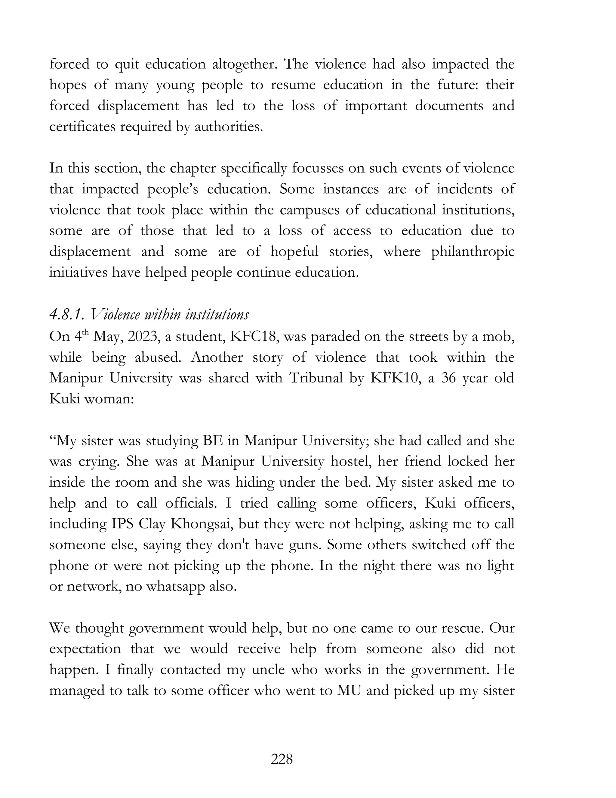 228
forced to quit education altogether. The violence had also impacted the
hopes of many young people to resume education in the future: their
forced displacement has led to the loss of important documents and
certificates required by authorities.
In this section, the chapter specifically focusses on such events of violence
that impacted people’s education. Some instances are of incidents of
violence that took place within the campuses of educational institutions,
some are of those that led to a loss of access to education due to
displacement and some are of hopeful stories, where philanthropic
initiatives have helped people continue education.
4.8.1. Violence within institutions
On 4th
May, 2023, a student, KFC18, was paraded on the streets by a mob,
while being abused. Another story of violence that took within the
Manipur University was shared with Tribunal by KFK10, a 36 year old
Kuki woman:
“My sister was studying BE in Manipur University; she had called and she
was crying. She was at Manipur University hostel, her friend locked her
inside the room and she was hiding under the bed. My sister asked me to
help and to call officials. I tried calling some officers, Kuki officers,
including IPS Clay Khongsai, but they were not helping, asking me to call
someone else, saying they don't have guns. Some others switched off the
phone or were not picking up the phone. In the night there was no light
or network, no whatsapp also.
We thought government would help, but no one came to our rescue. Our
expectation that we would receive help from someone also did not
happen. I finally contacted my uncle who works in the government. He
managed to talk to some officer who went to MU and picked up my sister
 