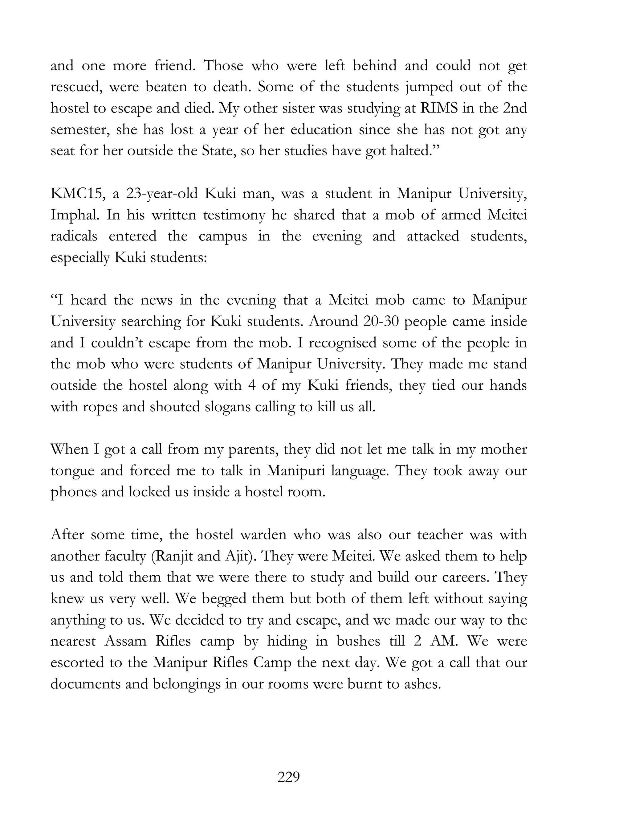 229
and one more friend. Those who were left behind and could not get
rescued, were beaten to death. Some of the students jumped out of the
hostel to escape and died. My other sister was studying at RIMS in the 2nd
semester, she has lost a year of her education since she has not got any
seat for her outside the State, so her studies have got halted.”
KMC15, a 23-year-old Kuki man, was a student in Manipur University,
Imphal. In his written testimony he shared that a mob of armed Meitei
radicals entered the campus in the evening and attacked students,
especially Kuki students:
“I heard the news in the evening that a Meitei mob came to Manipur
University searching for Kuki students. Around 20-30 people came inside
and I couldn’t escape from the mob. I recognised some of the people in
the mob who were students of Manipur University. They made me stand
outside the hostel along with 4 of my Kuki friends, they tied our hands
with ropes and shouted slogans calling to kill us all.
When I got a call from my parents, they did not let me talk in my mother
tongue and forced me to talk in Manipuri language. They took away our
phones and locked us inside a hostel room.
After some time, the hostel warden who was also our teacher was with
another faculty (Ranjit and Ajit). They were Meitei. We asked them to help
us and told them that we were there to study and build our careers. They
knew us very well. We begged them but both of them left without saying
anything to us. We decided to try and escape, and we made our way to the
nearest Assam Rifles camp by hiding in bushes till 2 AM. We were
escorted to the Manipur Rifles Camp the next day. We got a call that our
documents and belongings in our rooms were burnt to ashes.
 