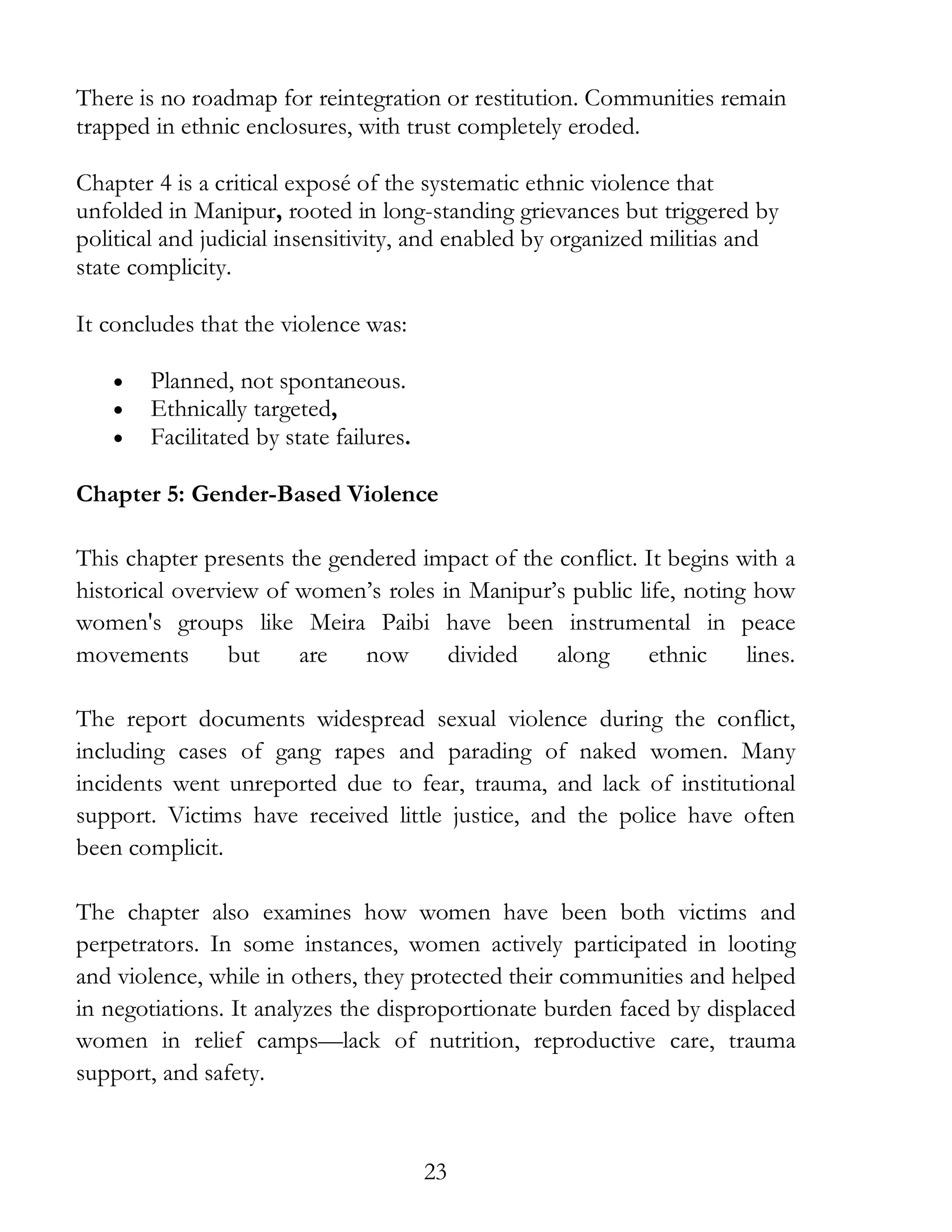 23
There is no roadmap for reintegration or restitution. Communities remain
trapped in ethnic enclosures, with trust completely eroded.
Chapter 4 is a critical exposé of the systematic ethnic violence that
unfolded in Manipur, rooted in long-standing grievances but triggered by
political and judicial insensitivity, and enabled by organized militias and
state complicity.
It concludes that the violence was:
• Planned, not spontaneous.
• Ethnically targeted,
• Facilitated by state failures.
Chapter 5: Gender-Based Violence
This chapter presents the gendered impact of the conflict. It begins with a
historical overview of women’s roles in Manipur’s public life, noting how
women's groups like Meira Paibi have been instrumental in peace
movements but are now divided along ethnic lines.
The report documents widespread sexual violence during the conflict,
including cases of gang rapes and parading of naked women. Many
incidents went unreported due to fear, trauma, and lack of institutional
support. Victims have received little justice, and the police have often
been complicit.
The chapter also examines how women have been both victims and
perpetrators. In some instances, women actively participated in looting
and violence, while in others, they protected their communities and helped
in negotiations. It analyzes the disproportionate burden faced by displaced
women in relief camps—lack of nutrition, reproductive care, trauma
support, and safety.
 