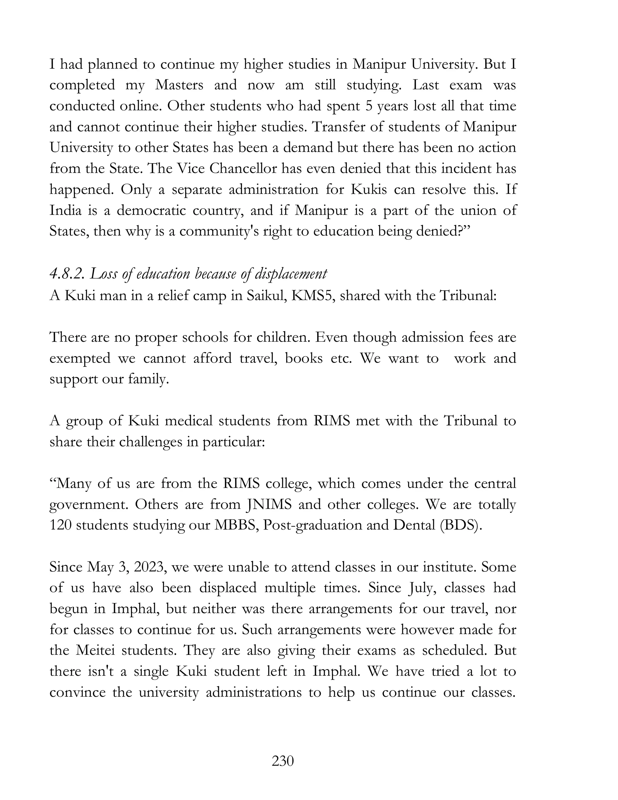 230
I had planned to continue my higher studies in Manipur University. But I
completed my Masters and now am still studying. Last exam was
conducted online. Other students who had spent 5 years lost all that time
and cannot continue their higher studies. Transfer of students of Manipur
University to other States has been a demand but there has been no action
from the State. The Vice Chancellor has even denied that this incident has
happened. Only a separate administration for Kukis can resolve this. If
India is a democratic country, and if Manipur is a part of the union of
States, then why is a community's right to education being denied?”
4.8.2. Loss of education because of displacement
A Kuki man in a relief camp in Saikul, KMS5, shared with the Tribunal:
There are no proper schools for children. Even though admission fees are
exempted we cannot afford travel, books etc. We want to work and
support our family.
A group of Kuki medical students from RIMS met with the Tribunal to
share their challenges in particular:
“Many of us are from the RIMS college, which comes under the central
government. Others are from JNIMS and other colleges. We are totally
120 students studying our MBBS, Post-graduation and Dental (BDS).
Since May 3, 2023, we were unable to attend classes in our institute. Some
of us have also been displaced multiple times. Since July, classes had
begun in Imphal, but neither was there arrangements for our travel, nor
for classes to continue for us. Such arrangements were however made for
the Meitei students. They are also giving their exams as scheduled. But
there isn't a single Kuki student left in Imphal. We have tried a lot to
convince the university administrations to help us continue our classes.
 