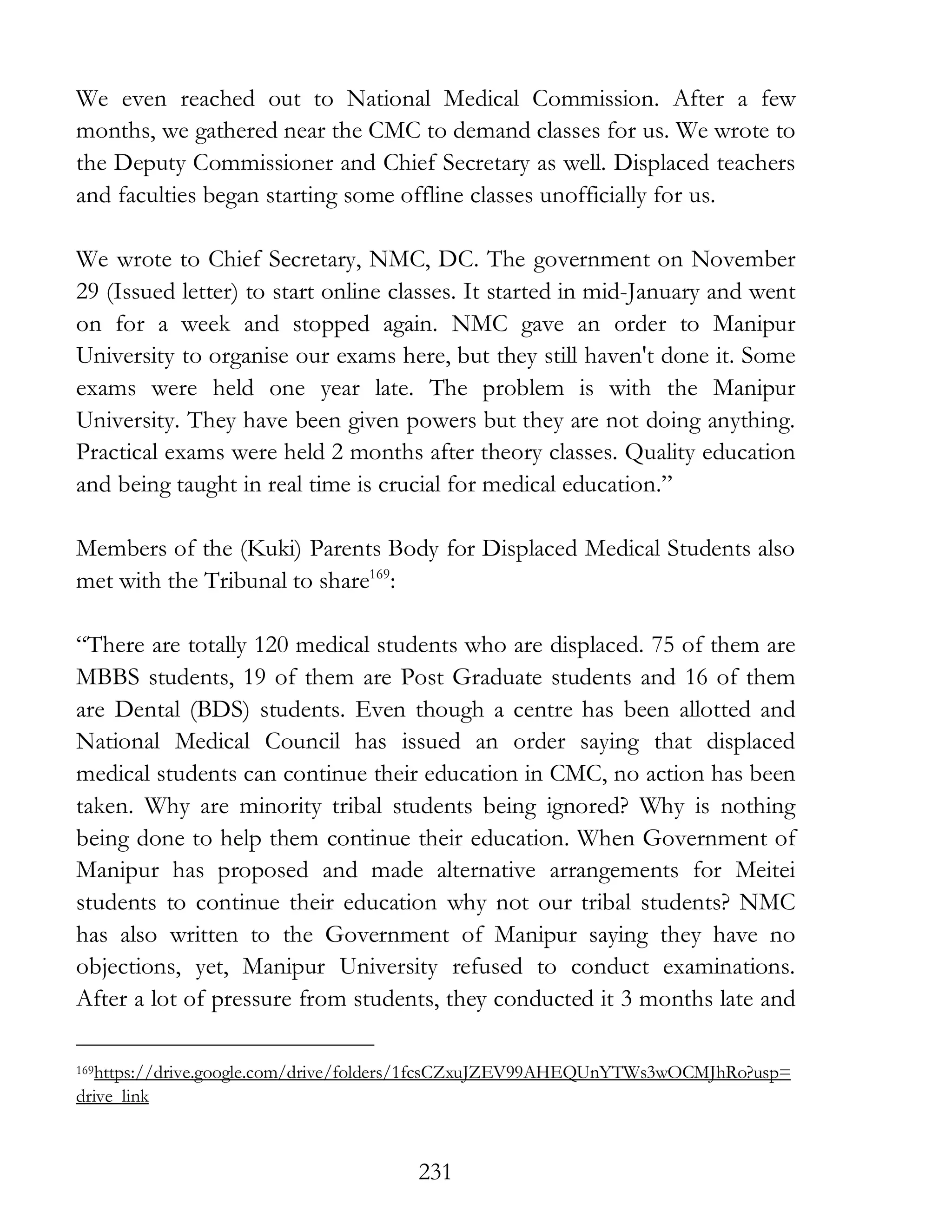 231
We even reached out to National Medical Commission. After a few
months, we gathered near the CMC to demand classes for us. We wrote to
the Deputy Commissioner and Chief Secretary as well. Displaced teachers
and faculties began starting some offline classes unofficially for us.
We wrote to Chief Secretary, NMC, DC. The government on November
29 (Issued letter) to start online classes. It started in mid-January and went
on for a week and stopped again. NMC gave an order to Manipur
University to organise our exams here, but they still haven't done it. Some
exams were held one year late. The problem is with the Manipur
University. They have been given powers but they are not doing anything.
Practical exams were held 2 months after theory classes. Quality education
and being taught in real time is crucial for medical education.”
Members of the (Kuki) Parents Body for Displaced Medical Students also
met with the Tribunal to share169
:
“There are totally 120 medical students who are displaced. 75 of them are
MBBS students, 19 of them are Post Graduate students and 16 of them
are Dental (BDS) students. Even though a centre has been allotted and
National Medical Council has issued an order saying that displaced
medical students can continue their education in CMC, no action has been
taken. Why are minority tribal students being ignored? Why is nothing
being done to help them continue their education. When Government of
Manipur has proposed and made alternative arrangements for Meitei
students to continue their education why not our tribal students? NMC
has also written to the Government of Manipur saying they have no
objections, yet, Manipur University refused to conduct examinations.
After a lot of pressure from students, they conducted it 3 months late and
169https://drive.google.com/drive/folders/1fcsCZxuJZEV99AHEQUnYTWs3wOCMJhRo?usp=
drive_link
 