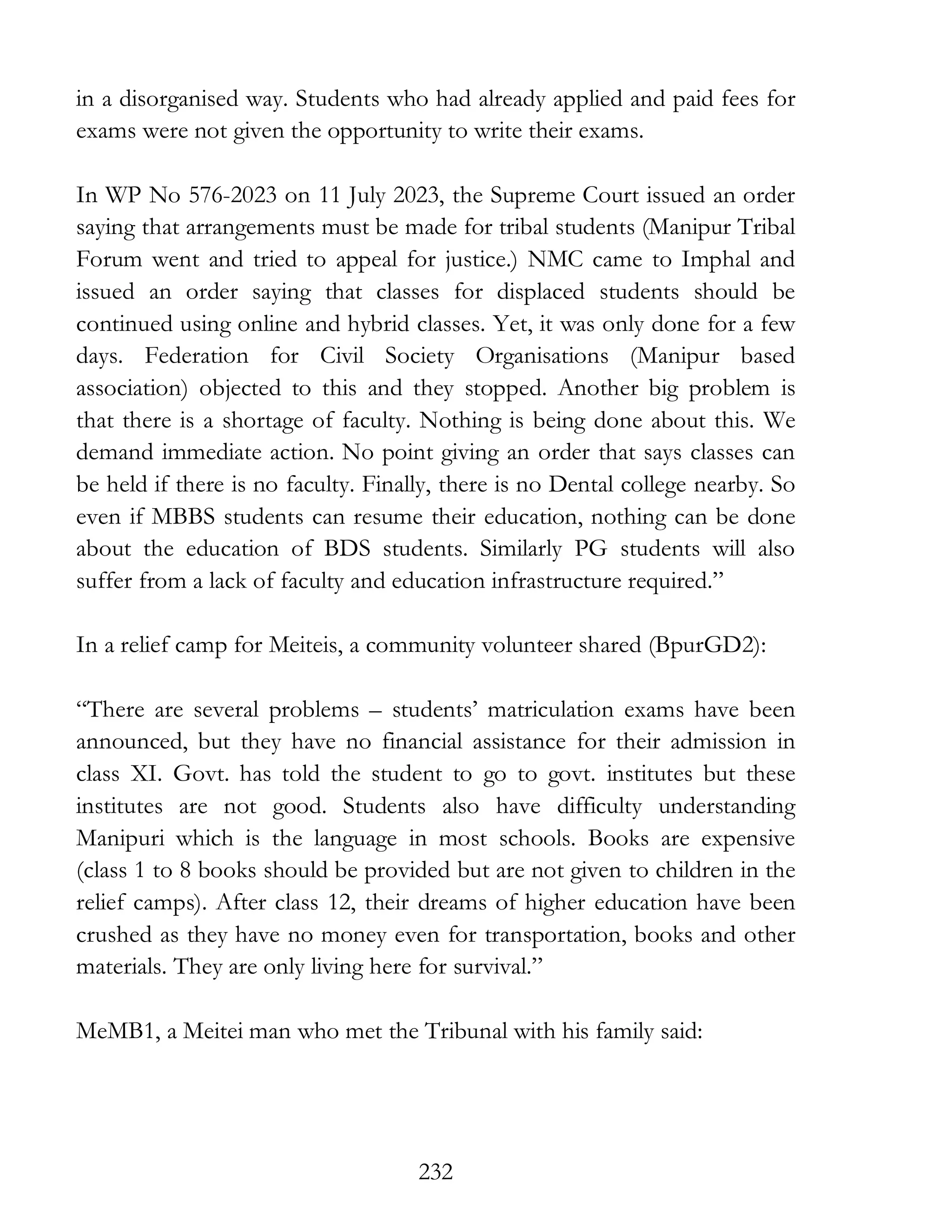 232
in a disorganised way. Students who had already applied and paid fees for
exams were not given the opportunity to write their exams.
In WP No 576-2023 on 11 July 2023, the Supreme Court issued an order
saying that arrangements must be made for tribal students (Manipur Tribal
Forum went and tried to appeal for justice.) NMC came to Imphal and
issued an order saying that classes for displaced students should be
continued using online and hybrid classes. Yet, it was only done for a few
days. Federation for Civil Society Organisations (Manipur based
association) objected to this and they stopped. Another big problem is
that there is a shortage of faculty. Nothing is being done about this. We
demand immediate action. No point giving an order that says classes can
be held if there is no faculty. Finally, there is no Dental college nearby. So
even if MBBS students can resume their education, nothing can be done
about the education of BDS students. Similarly PG students will also
suffer from a lack of faculty and education infrastructure required.”
In a relief camp for Meiteis, a community volunteer shared (BpurGD2):
“There are several problems – students’ matriculation exams have been
announced, but they have no financial assistance for their admission in
class XI. Govt. has told the student to go to govt. institutes but these
institutes are not good. Students also have difficulty understanding
Manipuri which is the language in most schools. Books are expensive
(class 1 to 8 books should be provided but are not given to children in the
relief camps). After class 12, their dreams of higher education have been
crushed as they have no money even for transportation, books and other
materials. They are only living here for survival.”
MeMB1, a Meitei man who met the Tribunal with his family said:
 