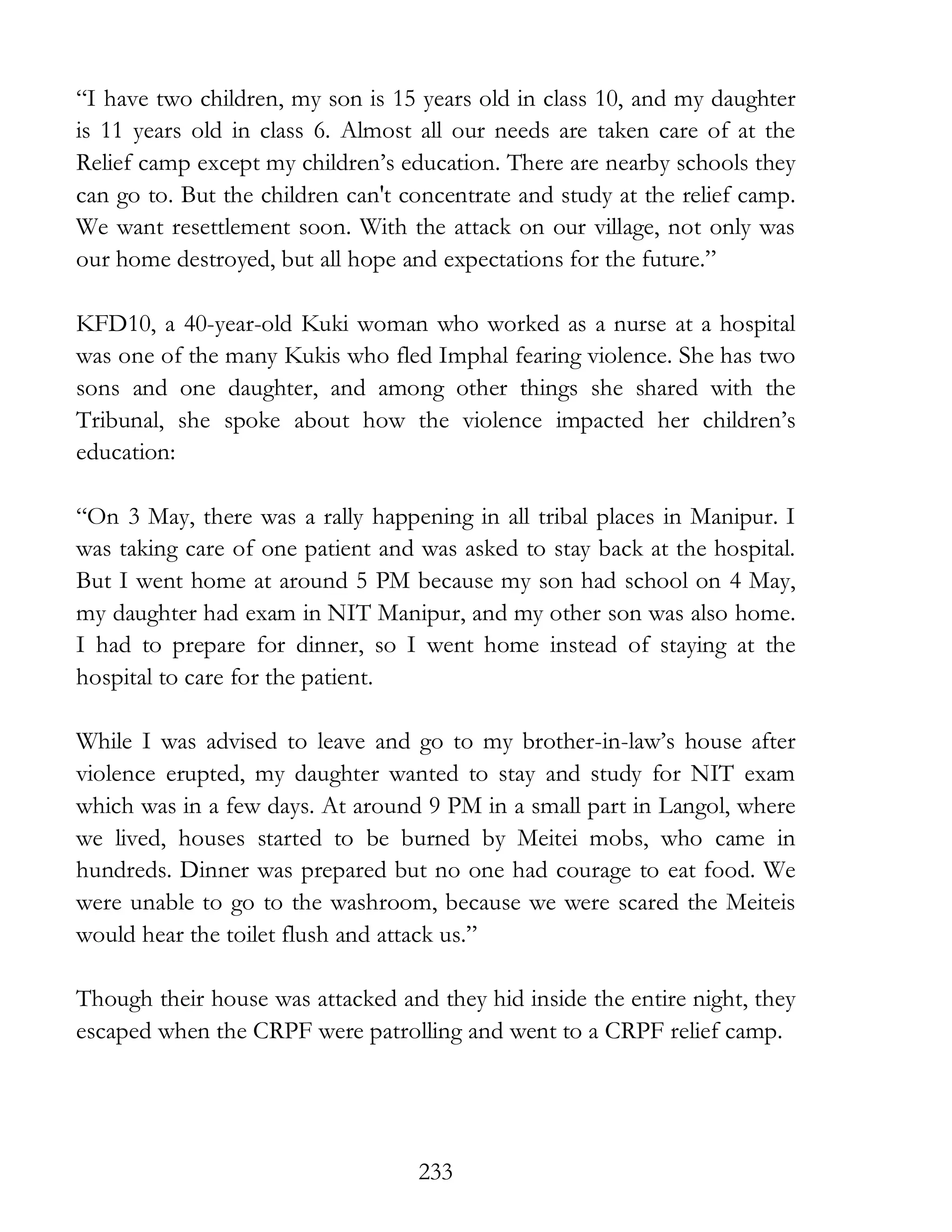 233
“I have two children, my son is 15 years old in class 10, and my daughter
is 11 years old in class 6. Almost all our needs are taken care of at the
Relief camp except my children’s education. There are nearby schools they
can go to. But the children can't concentrate and study at the relief camp.
We want resettlement soon. With the attack on our village, not only was
our home destroyed, but all hope and expectations for the future.”
KFD10, a 40-year-old Kuki woman who worked as a nurse at a hospital
was one of the many Kukis who fled Imphal fearing violence. She has two
sons and one daughter, and among other things she shared with the
Tribunal, she spoke about how the violence impacted her children’s
education:
“On 3 May, there was a rally happening in all tribal places in Manipur. I
was taking care of one patient and was asked to stay back at the hospital.
But I went home at around 5 PM because my son had school on 4 May,
my daughter had exam in NIT Manipur, and my other son was also home.
I had to prepare for dinner, so I went home instead of staying at the
hospital to care for the patient.
While I was advised to leave and go to my brother-in-law’s house after
violence erupted, my daughter wanted to stay and study for NIT exam
which was in a few days. At around 9 PM in a small part in Langol, where
we lived, houses started to be burned by Meitei mobs, who came in
hundreds. Dinner was prepared but no one had courage to eat food. We
were unable to go to the washroom, because we were scared the Meiteis
would hear the toilet flush and attack us.”
Though their house was attacked and they hid inside the entire night, they
escaped when the CRPF were patrolling and went to a CRPF relief camp.
 