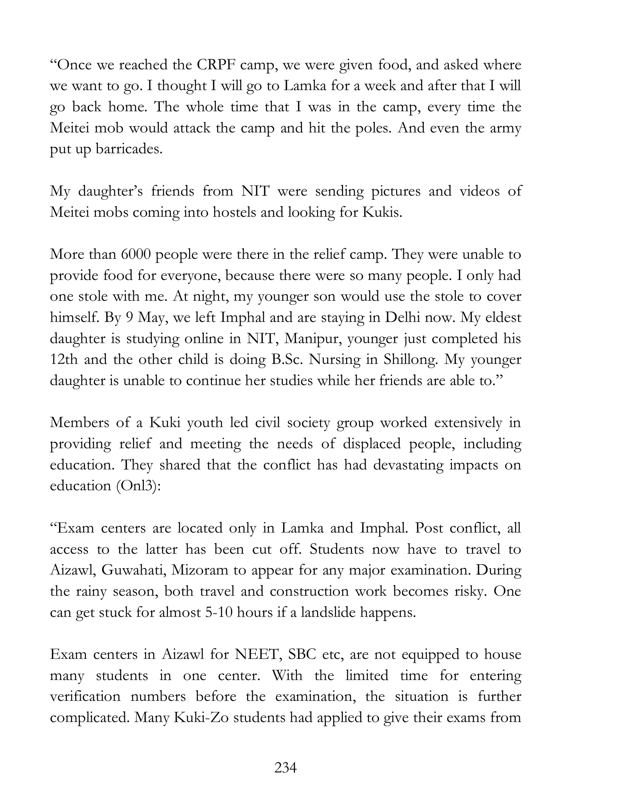 234
“Once we reached the CRPF camp, we were given food, and asked where
we want to go. I thought I will go to Lamka for a week and after that I will
go back home. The whole time that I was in the camp, every time the
Meitei mob would attack the camp and hit the poles. And even the army
put up barricades.
My daughter’s friends from NIT were sending pictures and videos of
Meitei mobs coming into hostels and looking for Kukis.
More than 6000 people were there in the relief camp. They were unable to
provide food for everyone, because there were so many people. I only had
one stole with me. At night, my younger son would use the stole to cover
himself. By 9 May, we left Imphal and are staying in Delhi now. My eldest
daughter is studying online in NIT, Manipur, younger just completed his
12th and the other child is doing B.Sc. Nursing in Shillong. My younger
daughter is unable to continue her studies while her friends are able to.”
Members of a Kuki youth led civil society group worked extensively in
providing relief and meeting the needs of displaced people, including
education. They shared that the conflict has had devastating impacts on
education (Onl3):
“Exam centers are located only in Lamka and Imphal. Post conflict, all
access to the latter has been cut off. Students now have to travel to
Aizawl, Guwahati, Mizoram to appear for any major examination. During
the rainy season, both travel and construction work becomes risky. One
can get stuck for almost 5-10 hours if a landslide happens.
Exam centers in Aizawl for NEET, SBC etc, are not equipped to house
many students in one center. With the limited time for entering
verification numbers before the examination, the situation is further
complicated. Many Kuki-Zo students had applied to give their exams from
 