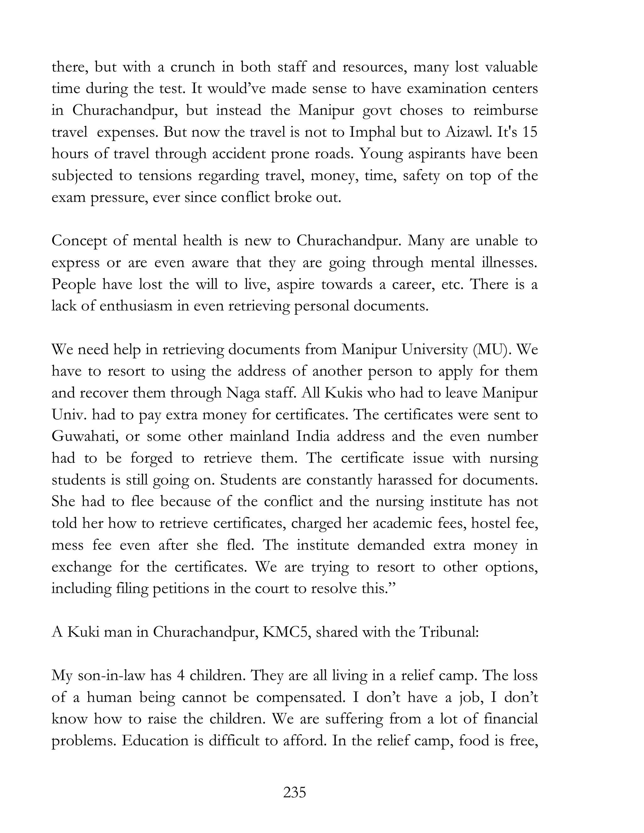 235
there, but with a crunch in both staff and resources, many lost valuable
time during the test. It would’ve made sense to have examination centers
in Churachandpur, but instead the Manipur govt choses to reimburse
travel expenses. But now the travel is not to Imphal but to Aizawl. It's 15
hours of travel through accident prone roads. Young aspirants have been
subjected to tensions regarding travel, money, time, safety on top of the
exam pressure, ever since conflict broke out.
Concept of mental health is new to Churachandpur. Many are unable to
express or are even aware that they are going through mental illnesses.
People have lost the will to live, aspire towards a career, etc. There is a
lack of enthusiasm in even retrieving personal documents.
We need help in retrieving documents from Manipur University (MU). We
have to resort to using the address of another person to apply for them
and recover them through Naga staff. All Kukis who had to leave Manipur
Univ. had to pay extra money for certificates. The certificates were sent to
Guwahati, or some other mainland India address and the even number
had to be forged to retrieve them. The certificate issue with nursing
students is still going on. Students are constantly harassed for documents.
She had to flee because of the conflict and the nursing institute has not
told her how to retrieve certificates, charged her academic fees, hostel fee,
mess fee even after she fled. The institute demanded extra money in
exchange for the certificates. We are trying to resort to other options,
including filing petitions in the court to resolve this.”
A Kuki man in Churachandpur, KMC5, shared with the Tribunal:
My son-in-law has 4 children. They are all living in a relief camp. The loss
of a human being cannot be compensated. I don’t have a job, I don’t
know how to raise the children. We are suffering from a lot of financial
problems. Education is difficult to afford. In the relief camp, food is free,
 