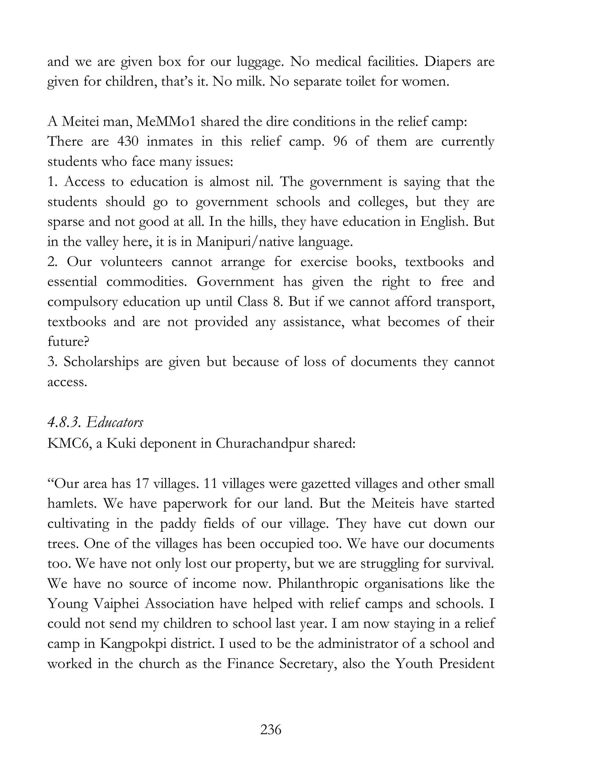 236
and we are given box for our luggage. No medical facilities. Diapers are
given for children, that’s it. No milk. No separate toilet for women.
A Meitei man, MeMMo1 shared the dire conditions in the relief camp:
There are 430 inmates in this relief camp. 96 of them are currently
students who face many issues:
1. Access to education is almost nil. The government is saying that the
students should go to government schools and colleges, but they are
sparse and not good at all. In the hills, they have education in English. But
in the valley here, it is in Manipuri/native language.
2. Our volunteers cannot arrange for exercise books, textbooks and
essential commodities. Government has given the right to free and
compulsory education up until Class 8. But if we cannot afford transport,
textbooks and are not provided any assistance, what becomes of their
future?
3. Scholarships are given but because of loss of documents they cannot
access.
4.8.3. Educators
KMC6, a Kuki deponent in Churachandpur shared:
“Our area has 17 villages. 11 villages were gazetted villages and other small
hamlets. We have paperwork for our land. But the Meiteis have started
cultivating in the paddy fields of our village. They have cut down our
trees. One of the villages has been occupied too. We have our documents
too. We have not only lost our property, but we are struggling for survival.
We have no source of income now. Philanthropic organisations like the
Young Vaiphei Association have helped with relief camps and schools. I
could not send my children to school last year. I am now staying in a relief
camp in Kangpokpi district. I used to be the administrator of a school and
worked in the church as the Finance Secretary, also the Youth President
 