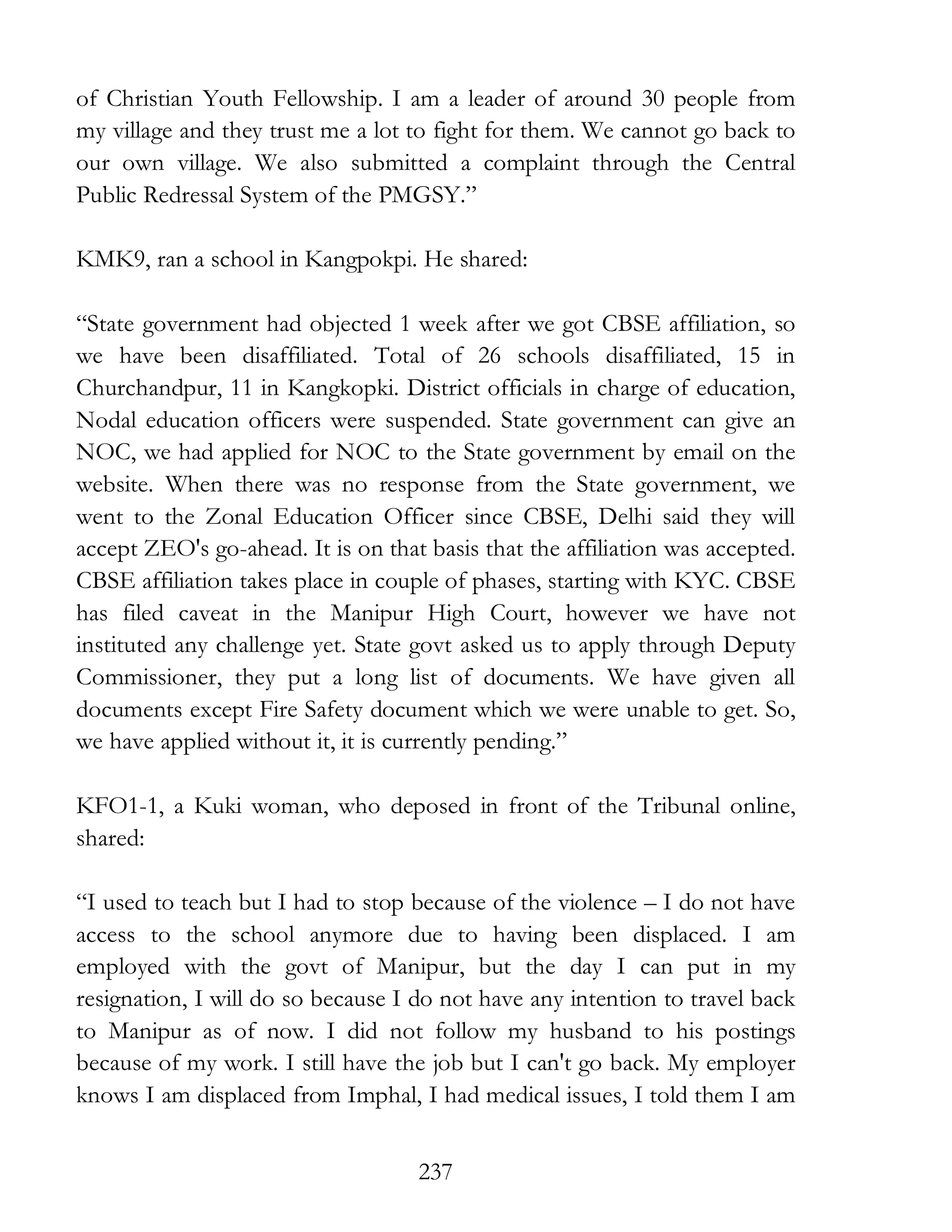 237
of Christian Youth Fellowship. I am a leader of around 30 people from
my village and they trust me a lot to fight for them. We cannot go back to
our own village. We also submitted a complaint through the Central
Public Redressal System of the PMGSY.”
KMK9, ran a school in Kangpokpi. He shared:
“State government had objected 1 week after we got CBSE affiliation, so
we have been disaffiliated. Total of 26 schools disaffiliated, 15 in
Churchandpur, 11 in Kangkopki. District officials in charge of education,
Nodal education officers were suspended. State government can give an
NOC, we had applied for NOC to the State government by email on the
website. When there was no response from the State government, we
went to the Zonal Education Officer since CBSE, Delhi said they will
accept ZEO's go-ahead. It is on that basis that the affiliation was accepted.
CBSE affiliation takes place in couple of phases, starting with KYC. CBSE
has filed caveat in the Manipur High Court, however we have not
instituted any challenge yet. State govt asked us to apply through Deputy
Commissioner, they put a long list of documents. We have given all
documents except Fire Safety document which we were unable to get. So,
we have applied without it, it is currently pending.”
KFO1-1, a Kuki woman, who deposed in front of the Tribunal online,
shared:
“I used to teach but I had to stop because of the violence – I do not have
access to the school anymore due to having been displaced. I am
employed with the govt of Manipur, but the day I can put in my
resignation, I will do so because I do not have any intention to travel back
to Manipur as of now. I did not follow my husband to his postings
because of my work. I still have the job but I can't go back. My employer
knows I am displaced from Imphal, I had medical issues, I told them I am
 