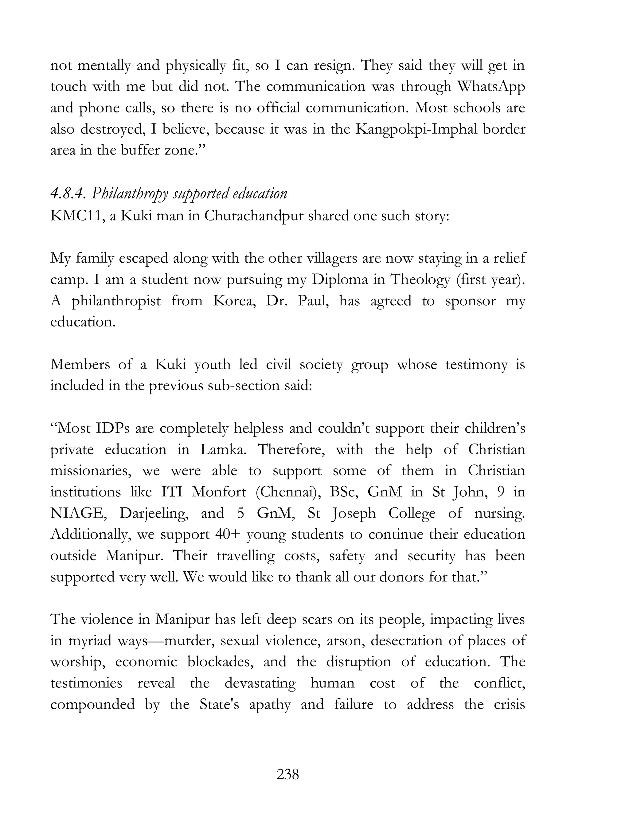 238
not mentally and physically fit, so I can resign. They said they will get in
touch with me but did not. The communication was through WhatsApp
and phone calls, so there is no official communication. Most schools are
also destroyed, I believe, because it was in the Kangpokpi-Imphal border
area in the buffer zone.”
4.8.4. Philanthropy supported education
KMC11, a Kuki man in Churachandpur shared one such story:
My family escaped along with the other villagers are now staying in a relief
camp. I am a student now pursuing my Diploma in Theology (first year).
A philanthropist from Korea, Dr. Paul, has agreed to sponsor my
education.
Members of a Kuki youth led civil society group whose testimony is
included in the previous sub-section said:
“Most IDPs are completely helpless and couldn’t support their children’s
private education in Lamka. Therefore, with the help of Christian
missionaries, we were able to support some of them in Christian
institutions like ITI Monfort (Chennai), BSc, GnM in St John, 9 in
NIAGE, Darjeeling, and 5 GnM, St Joseph College of nursing.
Additionally, we support 40+ young students to continue their education
outside Manipur. Their travelling costs, safety and security has been
supported very well. We would like to thank all our donors for that.”
The violence in Manipur has left deep scars on its people, impacting lives
in myriad ways—murder, sexual violence, arson, desecration of places of
worship, economic blockades, and the disruption of education. The
testimonies reveal the devastating human cost of the conflict,
compounded by the State's apathy and failure to address the crisis
 