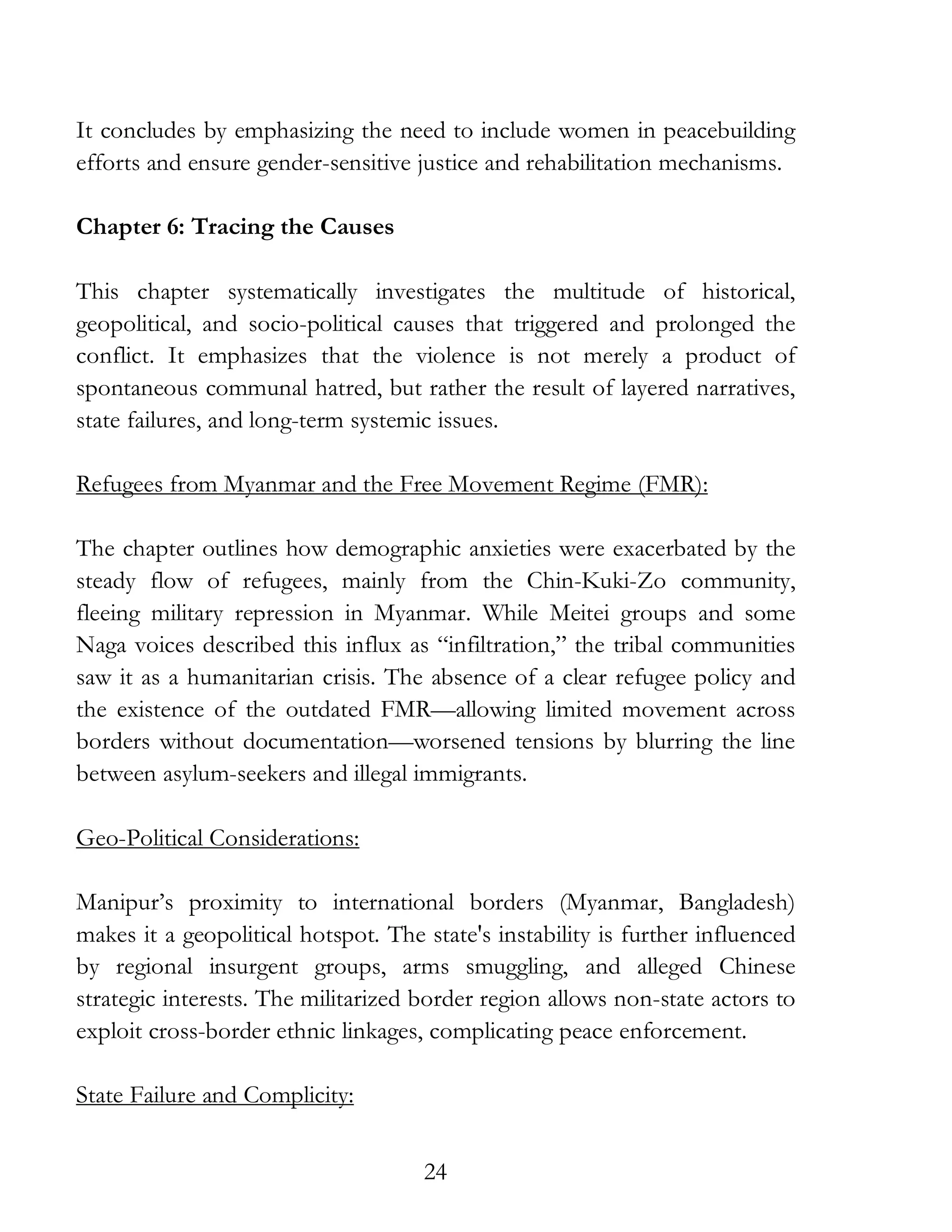 24
It concludes by emphasizing the need to include women in peacebuilding
efforts and ensure gender-sensitive justice and rehabilitation mechanisms.
Chapter 6: Tracing the Causes
This chapter systematically investigates the multitude of historical,
geopolitical, and socio-political causes that triggered and prolonged the
conflict. It emphasizes that the violence is not merely a product of
spontaneous communal hatred, but rather the result of layered narratives,
state failures, and long-term systemic issues.
Refugees from Myanmar and the Free Movement Regime (FMR):
The chapter outlines how demographic anxieties were exacerbated by the
steady flow of refugees, mainly from the Chin-Kuki-Zo community,
fleeing military repression in Myanmar. While Meitei groups and some
Naga voices described this influx as “infiltration,” the tribal communities
saw it as a humanitarian crisis. The absence of a clear refugee policy and
the existence of the outdated FMR—allowing limited movement across
borders without documentation—worsened tensions by blurring the line
between asylum-seekers and illegal immigrants.
Geo-Political Considerations:
Manipur’s proximity to international borders (Myanmar, Bangladesh)
makes it a geopolitical hotspot. The state's instability is further influenced
by regional insurgent groups, arms smuggling, and alleged Chinese
strategic interests. The militarized border region allows non-state actors to
exploit cross-border ethnic linkages, complicating peace enforcement.
State Failure and Complicity:
 