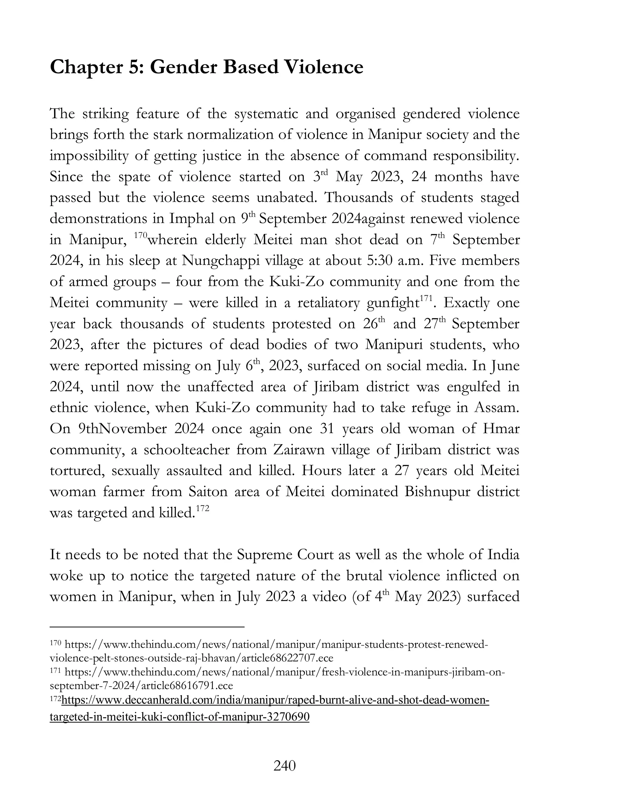 240
Chapter 5: Gender Based Violence
The striking feature of the systematic and organised gendered violence
brings forth the stark normalization of violence in Manipur society and the
impossibility of getting justice in the absence of command responsibility.
Since the spate of violence started on 3rd
May 2023, 24 months have
passed but the violence seems unabated. Thousands of students staged
demonstrations in Imphal on 9th
September 2024against renewed violence
in Manipur, 170
wherein elderly Meitei man shot dead on 7th
September
2024, in his sleep at Nungchappi village at about 5:30 a.m. Five members
of armed groups – four from the Kuki-Zo community and one from the
Meitei community – were killed in a retaliatory gunfight171
. Exactly one
year back thousands of students protested on 26th
and 27th
September
2023, after the pictures of dead bodies of two Manipuri students, who
were reported missing on July 6th
, 2023, surfaced on social media. In June
2024, until now the unaffected area of Jiribam district was engulfed in
ethnic violence, when Kuki-Zo community had to take refuge in Assam.
On 9thNovember 2024 once again one 31 years old woman of Hmar
community, a schoolteacher from Zairawn village of Jiribam district was
tortured, sexually assaulted and killed. Hours later a 27 years old Meitei
woman farmer from Saiton area of Meitei dominated Bishnupur district
was targeted and killed.172
It needs to be noted that the Supreme Court as well as the whole of India
woke up to notice the targeted nature of the brutal violence inflicted on
women in Manipur, when in July 2023 a video (of 4th
May 2023) surfaced
170 https://www.thehindu.com/news/national/manipur/manipur-students-protest-renewed-
violence-pelt-stones-outside-raj-bhavan/article68622707.ece
171 https://www.thehindu.com/news/national/manipur/fresh-violence-in-manipurs-jiribam-on-
september-7-2024/article68616791.ece
172https://www.deccanherald.com/india/manipur/raped-burnt-alive-and-shot-dead-women-
targeted-in-meitei-kuki-conflict-of-manipur-3270690
 