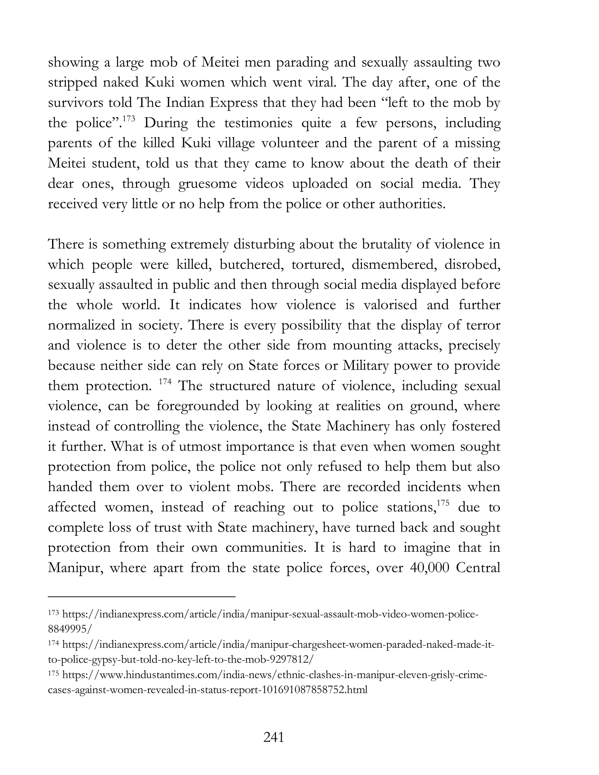 241
showing a large mob of Meitei men parading and sexually assaulting two
stripped naked Kuki women which went viral. The day after, one of the
survivors told The Indian Express that they had been “left to the mob by
the police”.173
During the testimonies quite a few persons, including
parents of the killed Kuki village volunteer and the parent of a missing
Meitei student, told us that they came to know about the death of their
dear ones, through gruesome videos uploaded on social media. They
received very little or no help from the police or other authorities.
There is something extremely disturbing about the brutality of violence in
which people were killed, butchered, tortured, dismembered, disrobed,
sexually assaulted in public and then through social media displayed before
the whole world. It indicates how violence is valorised and further
normalized in society. There is every possibility that the display of terror
and violence is to deter the other side from mounting attacks, precisely
because neither side can rely on State forces or Military power to provide
them protection. 174
The structured nature of violence, including sexual
violence, can be foregrounded by looking at realities on ground, where
instead of controlling the violence, the State Machinery has only fostered
it further. What is of utmost importance is that even when women sought
protection from police, the police not only refused to help them but also
handed them over to violent mobs. There are recorded incidents when
affected women, instead of reaching out to police stations,175
due to
complete loss of trust with State machinery, have turned back and sought
protection from their own communities. It is hard to imagine that in
Manipur, where apart from the state police forces, over 40,000 Central
173 https://indianexpress.com/article/india/manipur-sexual-assault-mob-video-women-police-
8849995/
174 https://indianexpress.com/article/india/manipur-chargesheet-women-paraded-naked-made-it-
to-police-gypsy-but-told-no-key-left-to-the-mob-9297812/
175 https://www.hindustantimes.com/india-news/ethnic-clashes-in-manipur-eleven-grisly-crime-
cases-against-women-revealed-in-status-report-101691087858752.html
 