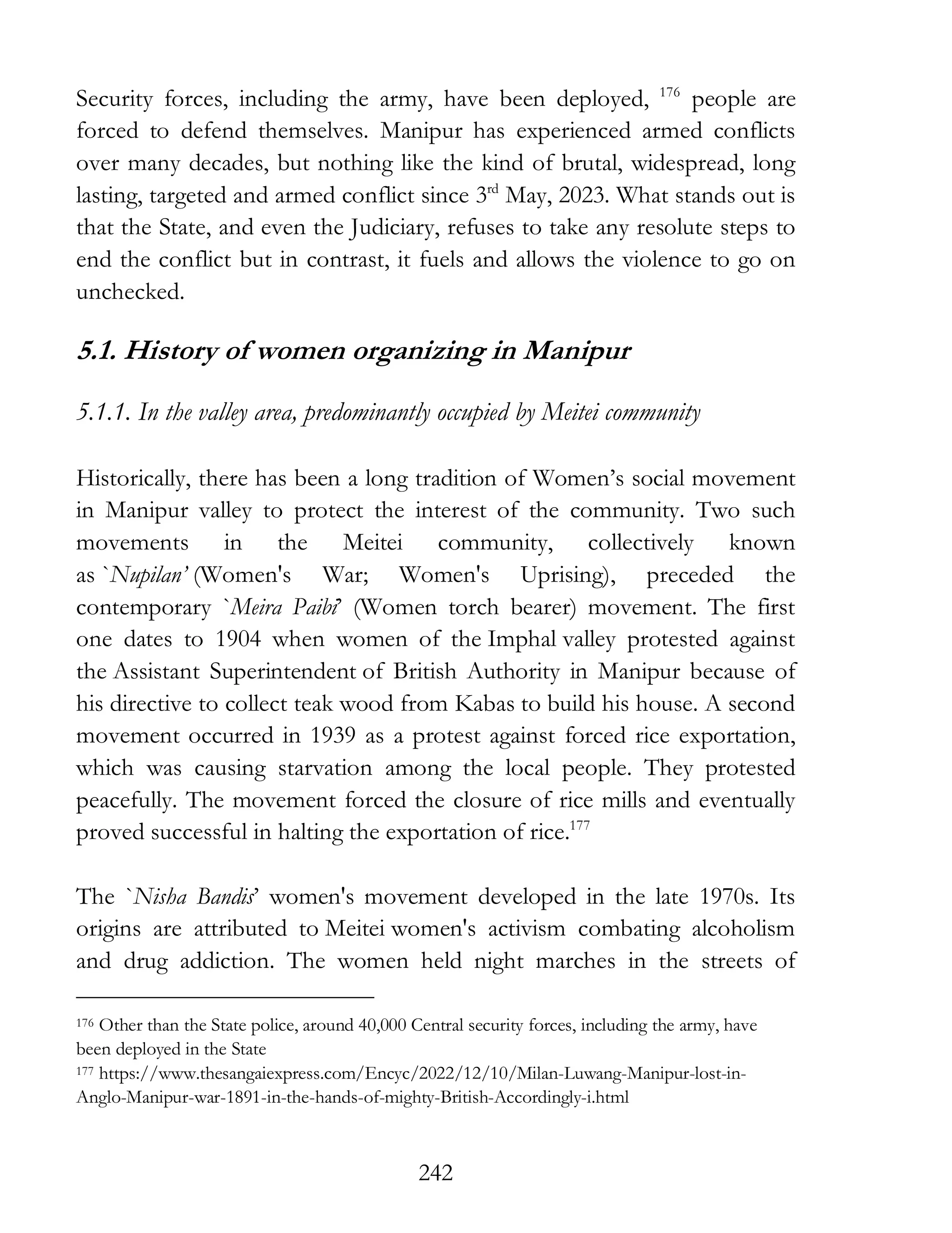 242
Security forces, including the army, have been deployed, 176
people are
forced to defend themselves. Manipur has experienced armed conflicts
over many decades, but nothing like the kind of brutal, widespread, long
lasting, targeted and armed conflict since 3rd
May, 2023. What stands out is
that the State, and even the Judiciary, refuses to take any resolute steps to
end the conflict but in contrast, it fuels and allows the violence to go on
unchecked.
5.1. History of women organizing in Manipur
5.1.1. In the valley area, predominantly occupied by Meitei community
Historically, there has been a long tradition of Women’s social movement
in Manipur valley to protect the interest of the community. Two such
movements in the Meitei community, collectively known
as `Nupilan’ (Women's War; Women's Uprising), preceded the
contemporary `Meira Paibi’ (Women torch bearer) movement. The first
one dates to 1904 when women of the Imphal valley protested against
the Assistant Superintendent of British Authority in Manipur because of
his directive to collect teak wood from Kabas to build his house. A second
movement occurred in 1939 as a protest against forced rice exportation,
which was causing starvation among the local people. They protested
peacefully. The movement forced the closure of rice mills and eventually
proved successful in halting the exportation of rice.177
The `Nisha Bandis’ women's movement developed in the late 1970s. Its
origins are attributed to Meitei women's activism combating alcoholism
and drug addiction. The women held night marches in the streets of
176 Other than the State police, around 40,000 Central security forces, including the army, have
been deployed in the State
177 https://www.thesangaiexpress.com/Encyc/2022/12/10/Milan-Luwang-Manipur-lost-in-
Anglo-Manipur-war-1891-in-the-hands-of-mighty-British-Accordingly-i.html
 