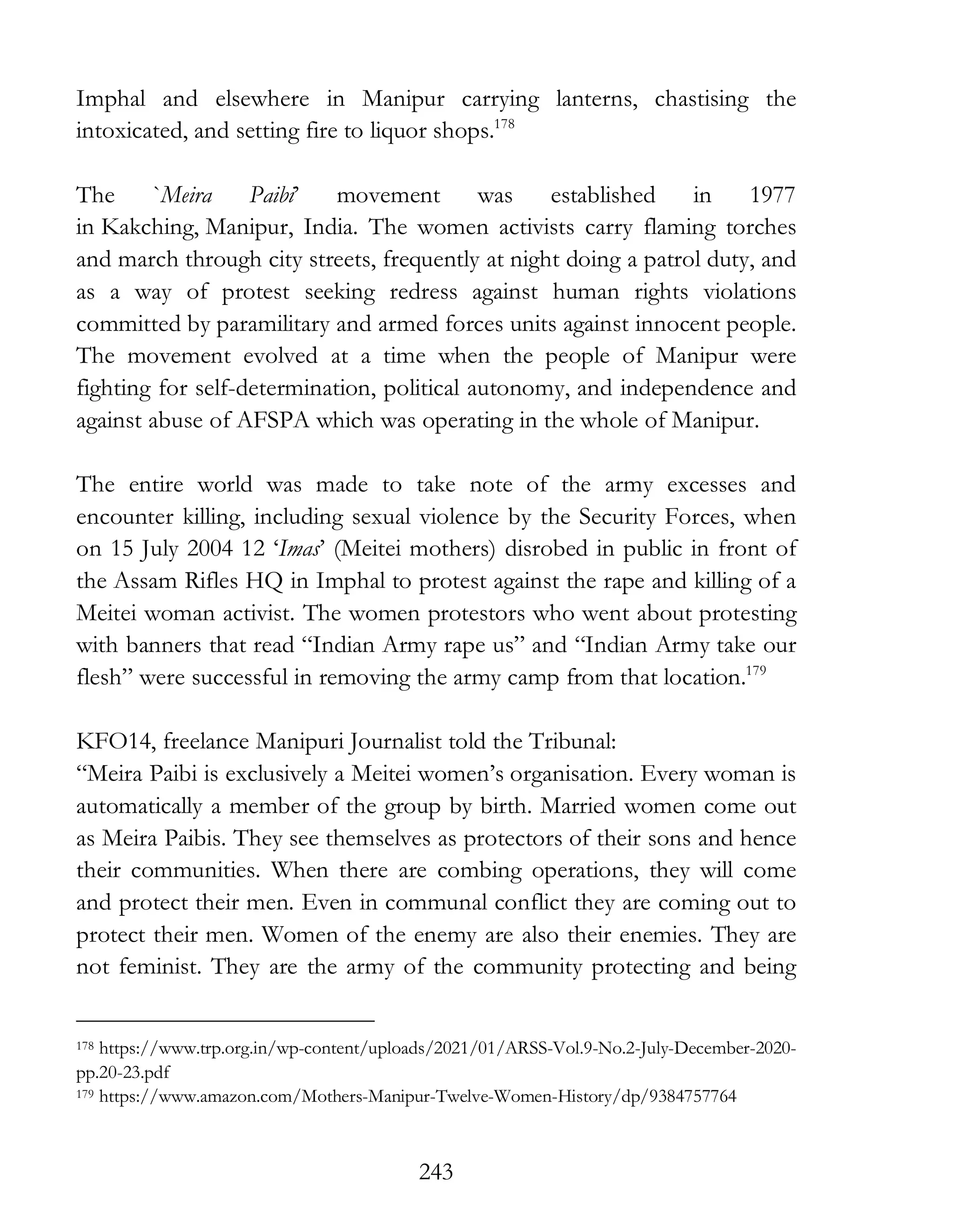243
Imphal and elsewhere in Manipur carrying lanterns, chastising the
intoxicated, and setting fire to liquor shops.178
The `Meira Paibi’ movement was established in 1977
in Kakching, Manipur, India. The women activists carry flaming torches
and march through city streets, frequently at night doing a patrol duty, and
as a way of protest seeking redress against human rights violations
committed by paramilitary and armed forces units against innocent people.
The movement evolved at a time when the people of Manipur were
fighting for self-determination, political autonomy, and independence and
against abuse of AFSPA which was operating in the whole of Manipur.
The entire world was made to take note of the army excesses and
encounter killing, including sexual violence by the Security Forces, when
on 15 July 2004 12 ‘Imas’ (Meitei mothers) disrobed in public in front of
the Assam Rifles HQ in Imphal to protest against the rape and killing of a
Meitei woman activist. The women protestors who went about protesting
with banners that read “Indian Army rape us” and “Indian Army take our
flesh” were successful in removing the army camp from that location.179
KFO14, freelance Manipuri Journalist told the Tribunal:
“Meira Paibi is exclusively a Meitei women’s organisation. Every woman is
automatically a member of the group by birth. Married women come out
as Meira Paibis. They see themselves as protectors of their sons and hence
their communities. When there are combing operations, they will come
and protect their men. Even in communal conflict they are coming out to
protect their men. Women of the enemy are also their enemies. They are
not feminist. They are the army of the community protecting and being
178 https://www.trp.org.in/wp-content/uploads/2021/01/ARSS-Vol.9-No.2-July-December-2020-
pp.20-23.pdf
179 https://www.amazon.com/Mothers-Manipur-Twelve-Women-History/dp/9384757764
 