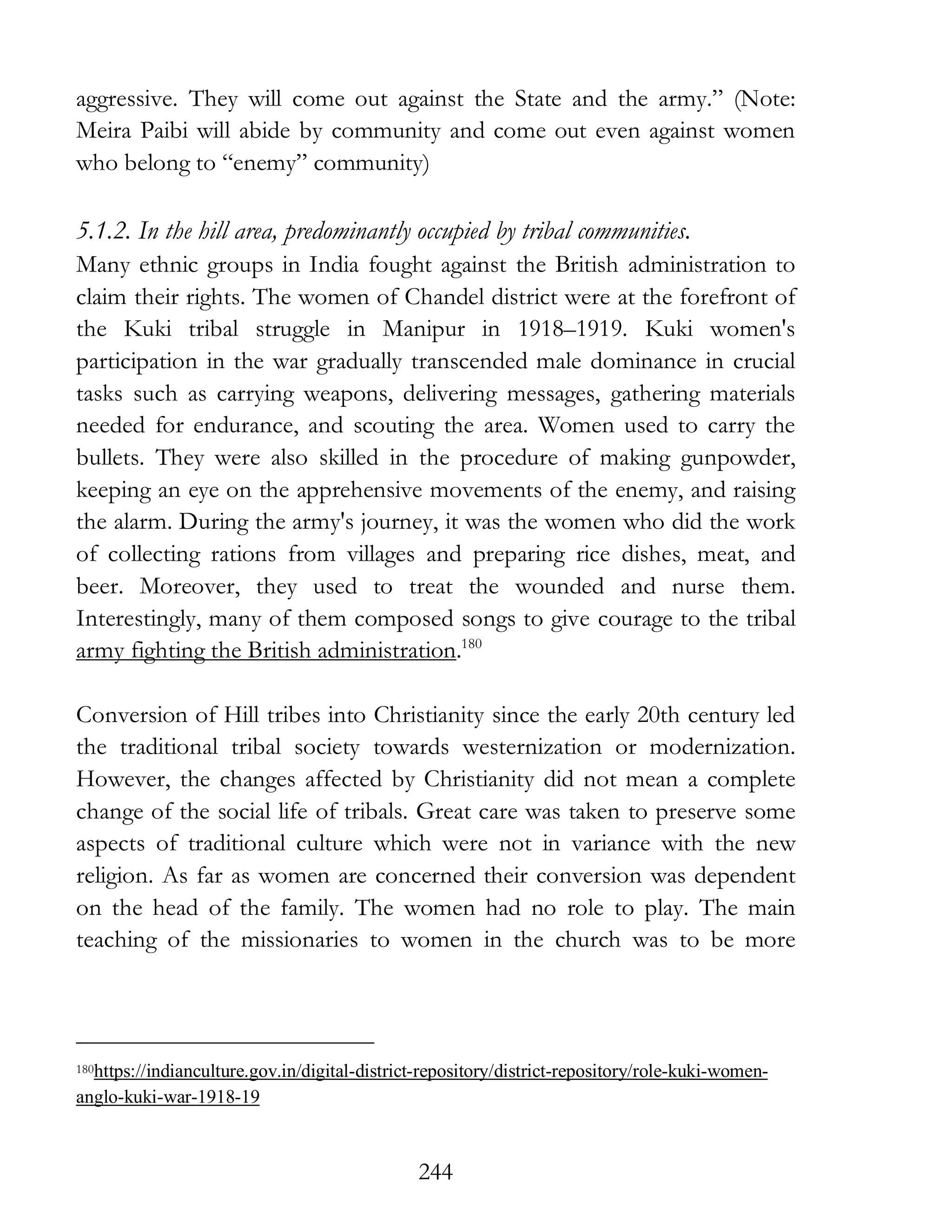 244
aggressive. They will come out against the State and the army.” (Note:
Meira Paibi will abide by community and come out even against women
who belong to “enemy” community)
5.1.2. In the hill area, predominantly occupied by tribal communities.
Many ethnic groups in India fought against the British administration to
claim their rights. The women of Chandel district were at the forefront of
the Kuki tribal struggle in Manipur in 1918–1919. Kuki women's
participation in the war gradually transcended male dominance in crucial
tasks such as carrying weapons, delivering messages, gathering materials
needed for endurance, and scouting the area. Women used to carry the
bullets. They were also skilled in the procedure of making gunpowder,
keeping an eye on the apprehensive movements of the enemy, and raising
the alarm. During the army's journey, it was the women who did the work
of collecting rations from villages and preparing rice dishes, meat, and
beer. Moreover, they used to treat the wounded and nurse them.
Interestingly, many of them composed songs to give courage to the tribal
army fighting the British administration.180
Conversion of Hill tribes into Christianity since the early 20th century led
the traditional tribal society towards westernization or modernization.
However, the changes affected by Christianity did not mean a complete
change of the social life of tribals. Great care was taken to preserve some
aspects of traditional culture which were not in variance with the new
religion. As far as women are concerned their conversion was dependent
on the head of the family. The women had no role to play. The main
teaching of the missionaries to women in the church was to be more
180https://indianculture.gov.in/digital-district-repository/district-repository/role-kuki-women-
anglo-kuki-war-1918-19
 