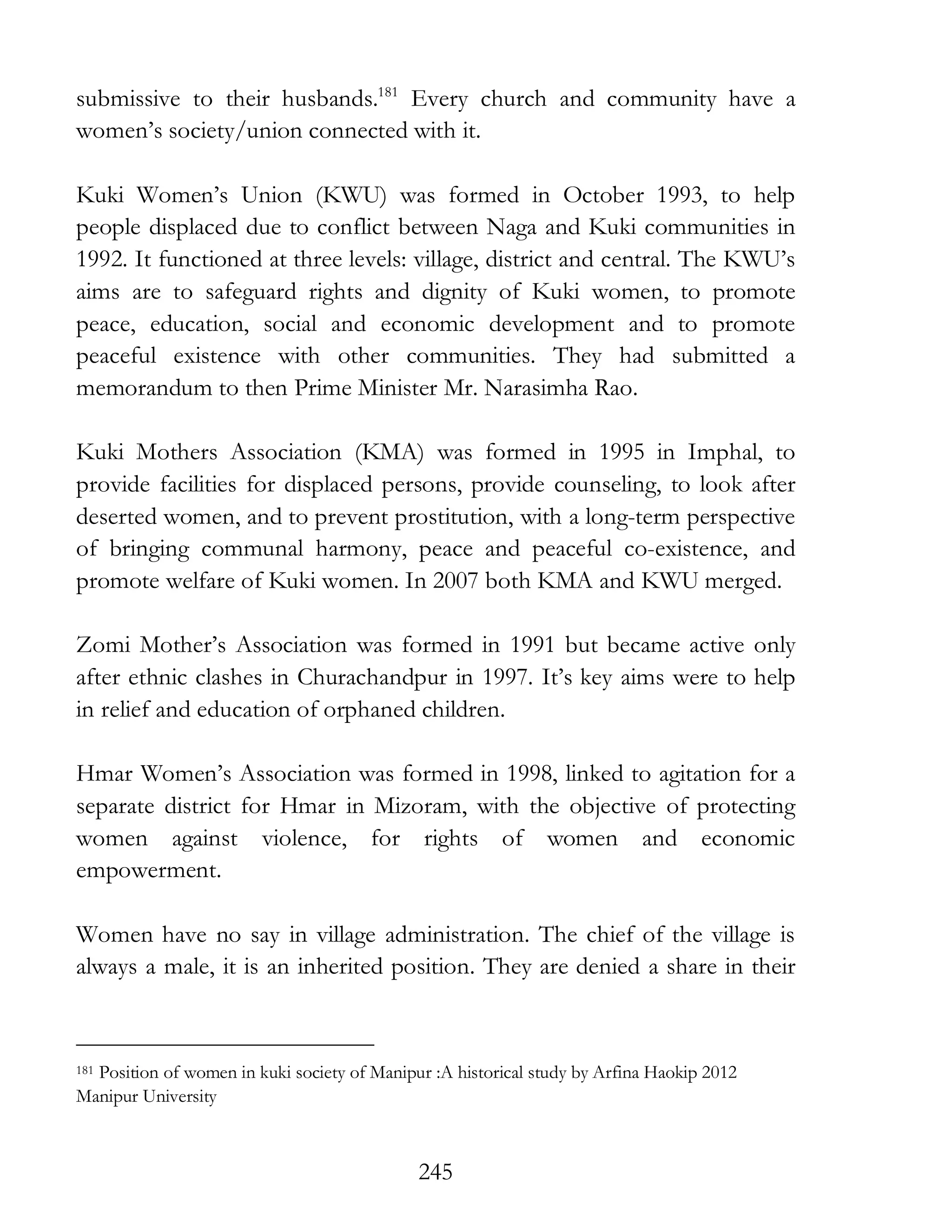 245
submissive to their husbands.181
Every church and community have a
women’s society/union connected with it.
Kuki Women’s Union (KWU) was formed in October 1993, to help
people displaced due to conflict between Naga and Kuki communities in
1992. It functioned at three levels: village, district and central. The KWU’s
aims are to safeguard rights and dignity of Kuki women, to promote
peace, education, social and economic development and to promote
peaceful existence with other communities. They had submitted a
memorandum to then Prime Minister Mr. Narasimha Rao.
Kuki Mothers Association (KMA) was formed in 1995 in Imphal, to
provide facilities for displaced persons, provide counseling, to look after
deserted women, and to prevent prostitution, with a long-term perspective
of bringing communal harmony, peace and peaceful co-existence, and
promote welfare of Kuki women. In 2007 both KMA and KWU merged.
Zomi Mother’s Association was formed in 1991 but became active only
after ethnic clashes in Churachandpur in 1997. It’s key aims were to help
in relief and education of orphaned children.
Hmar Women’s Association was formed in 1998, linked to agitation for a
separate district for Hmar in Mizoram, with the objective of protecting
women against violence, for rights of women and economic
empowerment.
Women have no say in village administration. The chief of the village is
always a male, it is an inherited position. They are denied a share in their
181 Position of women in kuki society of Manipur :A historical study by Arfina Haokip 2012
Manipur University
 