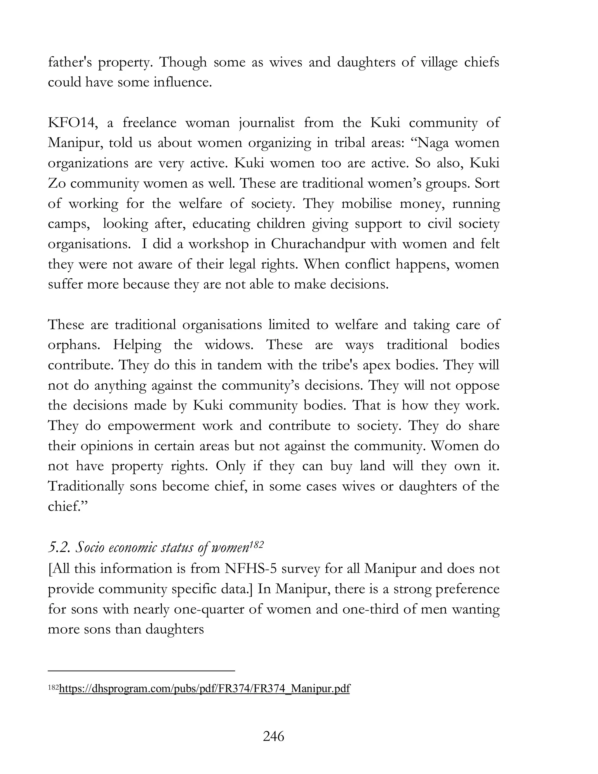 246
father's property. Though some as wives and daughters of village chiefs
could have some influence.
KFO14, a freelance woman journalist from the Kuki community of
Manipur, told us about women organizing in tribal areas: “Naga women
organizations are very active. Kuki women too are active. So also, Kuki
Zo community women as well. These are traditional women’s groups. Sort
of working for the welfare of society. They mobilise money, running
camps, looking after, educating children giving support to civil society
organisations. I did a workshop in Churachandpur with women and felt
they were not aware of their legal rights. When conflict happens, women
suffer more because they are not able to make decisions.
These are traditional organisations limited to welfare and taking care of
orphans. Helping the widows. These are ways traditional bodies
contribute. They do this in tandem with the tribe's apex bodies. They will
not do anything against the community’s decisions. They will not oppose
the decisions made by Kuki community bodies. That is how they work.
They do empowerment work and contribute to society. They do share
their opinions in certain areas but not against the community. Women do
not have property rights. Only if they can buy land will they own it.
Traditionally sons become chief, in some cases wives or daughters of the
chief.”
5.2. Socio economic status of women182
[All this information is from NFHS-5 survey for all Manipur and does not
provide community specific data.] In Manipur, there is a strong preference
for sons with nearly one-quarter of women and one-third of men wanting
more sons than daughters
182https://dhsprogram.com/pubs/pdf/FR374/FR374_Manipur.pdf
 