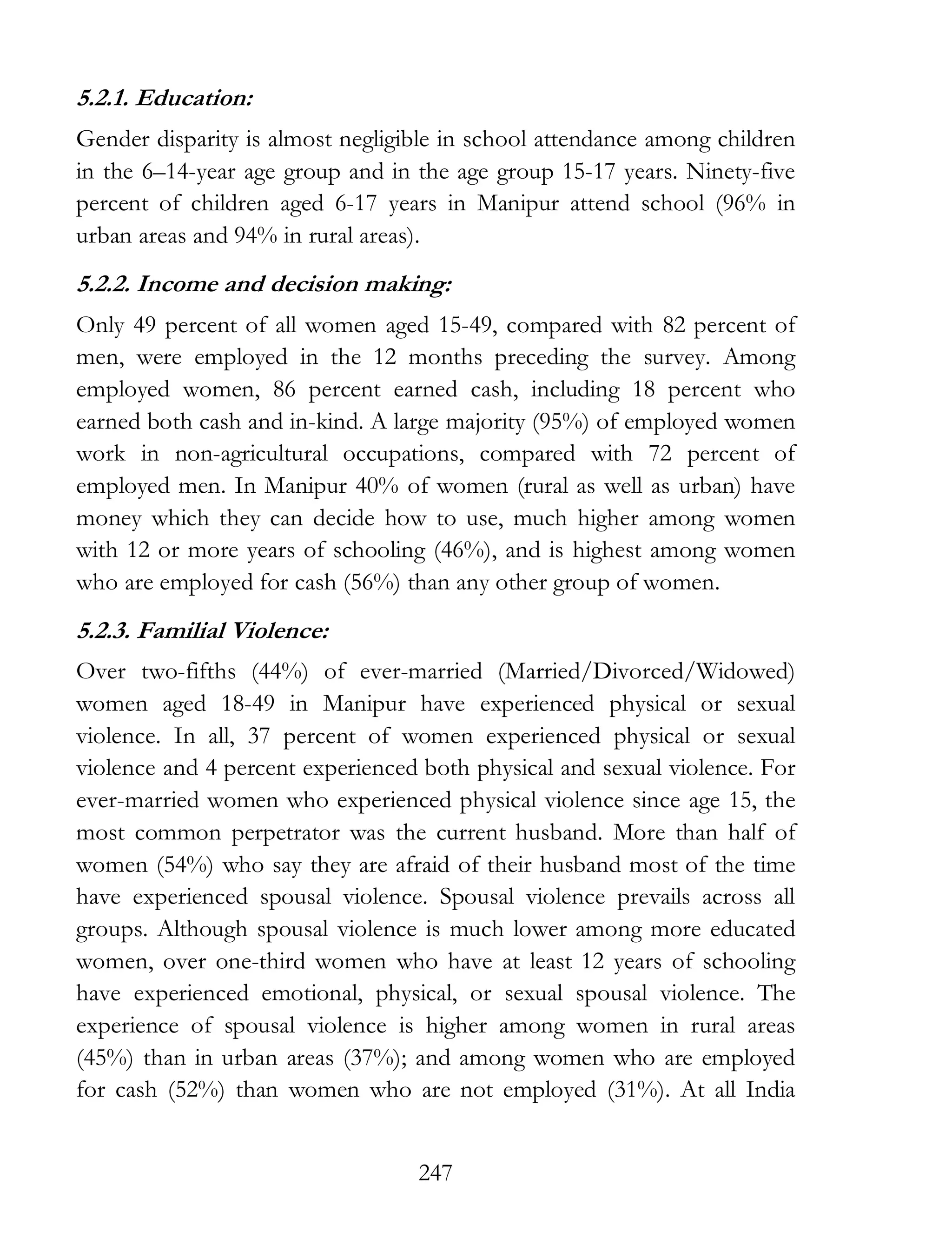 247
5.2.1. Education:
Gender disparity is almost negligible in school attendance among children
in the 6–14-year age group and in the age group 15-17 years. Ninety-five
percent of children aged 6-17 years in Manipur attend school (96% in
urban areas and 94% in rural areas).
5.2.2. Income and decision making:
Only 49 percent of all women aged 15-49, compared with 82 percent of
men, were employed in the 12 months preceding the survey. Among
employed women, 86 percent earned cash, including 18 percent who
earned both cash and in-kind. A large majority (95%) of employed women
work in non-agricultural occupations, compared with 72 percent of
employed men. In Manipur 40% of women (rural as well as urban) have
money which they can decide how to use, much higher among women
with 12 or more years of schooling (46%), and is highest among women
who are employed for cash (56%) than any other group of women.
5.2.3. Familial Violence:
Over two-fifths (44%) of ever-married (Married/Divorced/Widowed)
women aged 18-49 in Manipur have experienced physical or sexual
violence. In all, 37 percent of women experienced physical or sexual
violence and 4 percent experienced both physical and sexual violence. For
ever-married women who experienced physical violence since age 15, the
most common perpetrator was the current husband. More than half of
women (54%) who say they are afraid of their husband most of the time
have experienced spousal violence. Spousal violence prevails across all
groups. Although spousal violence is much lower among more educated
women, over one-third women who have at least 12 years of schooling
have experienced emotional, physical, or sexual spousal violence. The
experience of spousal violence is higher among women in rural areas
(45%) than in urban areas (37%); and among women who are employed
for cash (52%) than women who are not employed (31%). At all India
 
