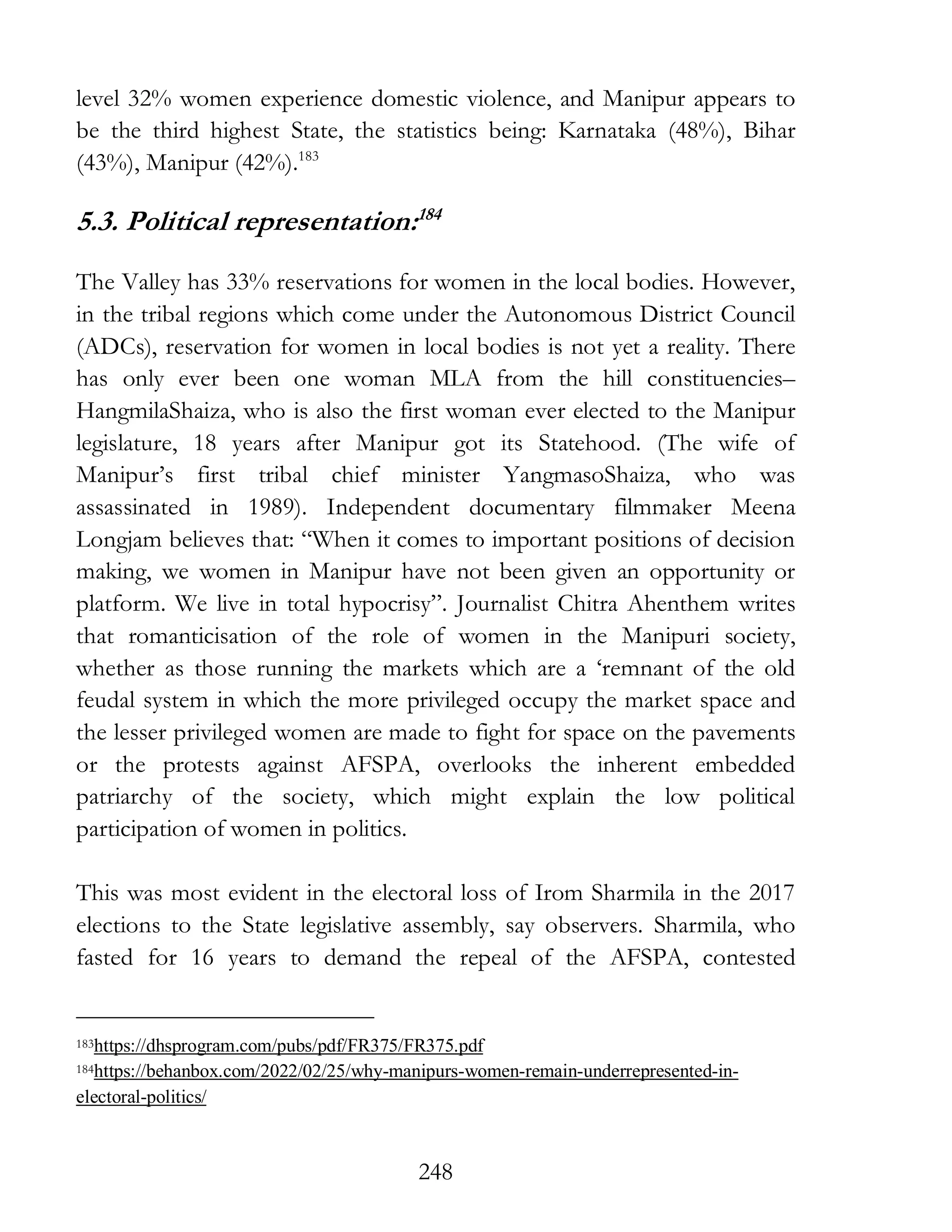 248
level 32% women experience domestic violence, and Manipur appears to
be the third highest State, the statistics being: Karnataka (48%), Bihar
(43%), Manipur (42%).183
5.3. Political representation:184
The Valley has 33% reservations for women in the local bodies. However,
in the tribal regions which come under the Autonomous District Council
(ADCs), reservation for women in local bodies is not yet a reality. There
has only ever been one woman MLA from the hill constituencies–
HangmilaShaiza, who is also the first woman ever elected to the Manipur
legislature, 18 years after Manipur got its Statehood. (The wife of
Manipur’s first tribal chief minister YangmasoShaiza, who was
assassinated in 1989). Independent documentary filmmaker Meena
Longjam believes that: “When it comes to important positions of decision
making, we women in Manipur have not been given an opportunity or
platform. We live in total hypocrisy”. Journalist Chitra Ahenthem writes
that romanticisation of the role of women in the Manipuri society,
whether as those running the markets which are a ‘remnant of the old
feudal system in which the more privileged occupy the market space and
the lesser privileged women are made to fight for space on the pavements
or the protests against AFSPA, overlooks the inherent embedded
patriarchy of the society, which might explain the low political
participation of women in politics.
This was most evident in the electoral loss of Irom Sharmila in the 2017
elections to the State legislative assembly, say observers. Sharmila, who
fasted for 16 years to demand the repeal of the AFSPA, contested
183https://dhsprogram.com/pubs/pdf/FR375/FR375.pdf
184https://behanbox.com/2022/02/25/why-manipurs-women-remain-underrepresented-in-
electoral-politics/
 