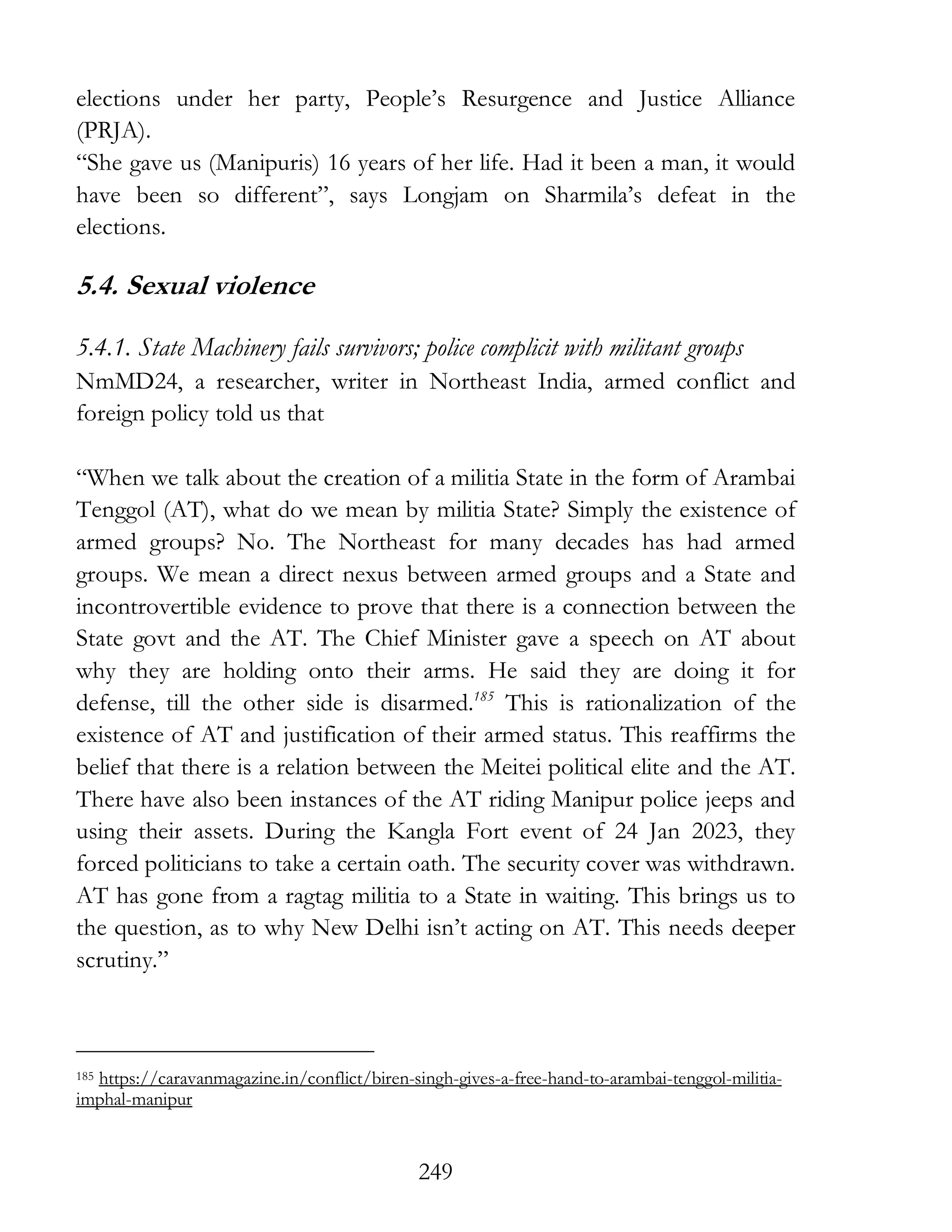 249
elections under her party, People’s Resurgence and Justice Alliance
(PRJA).
“She gave us (Manipuris) 16 years of her life. Had it been a man, it would
have been so different”, says Longjam on Sharmila’s defeat in the
elections.
5.4. Sexual violence
5.4.1. State Machinery fails survivors; police complicit with militant groups
NmMD24, a researcher, writer in Northeast India, armed conflict and
foreign policy told us that
“When we talk about the creation of a militia State in the form of Arambai
Tenggol (AT), what do we mean by militia State? Simply the existence of
armed groups? No. The Northeast for many decades has had armed
groups. We mean a direct nexus between armed groups and a State and
incontrovertible evidence to prove that there is a connection between the
State govt and the AT. The Chief Minister gave a speech on AT about
why they are holding onto their arms. He said they are doing it for
defense, till the other side is disarmed.185
This is rationalization of the
existence of AT and justification of their armed status. This reaffirms the
belief that there is a relation between the Meitei political elite and the AT.
There have also been instances of the AT riding Manipur police jeeps and
using their assets. During the Kangla Fort event of 24 Jan 2023, they
forced politicians to take a certain oath. The security cover was withdrawn.
AT has gone from a ragtag militia to a State in waiting. This brings us to
the question, as to why New Delhi isn’t acting on AT. This needs deeper
scrutiny.”
185 https://caravanmagazine.in/conflict/biren-singh-gives-a-free-hand-to-arambai-tenggol-militia-
imphal-manipur
 