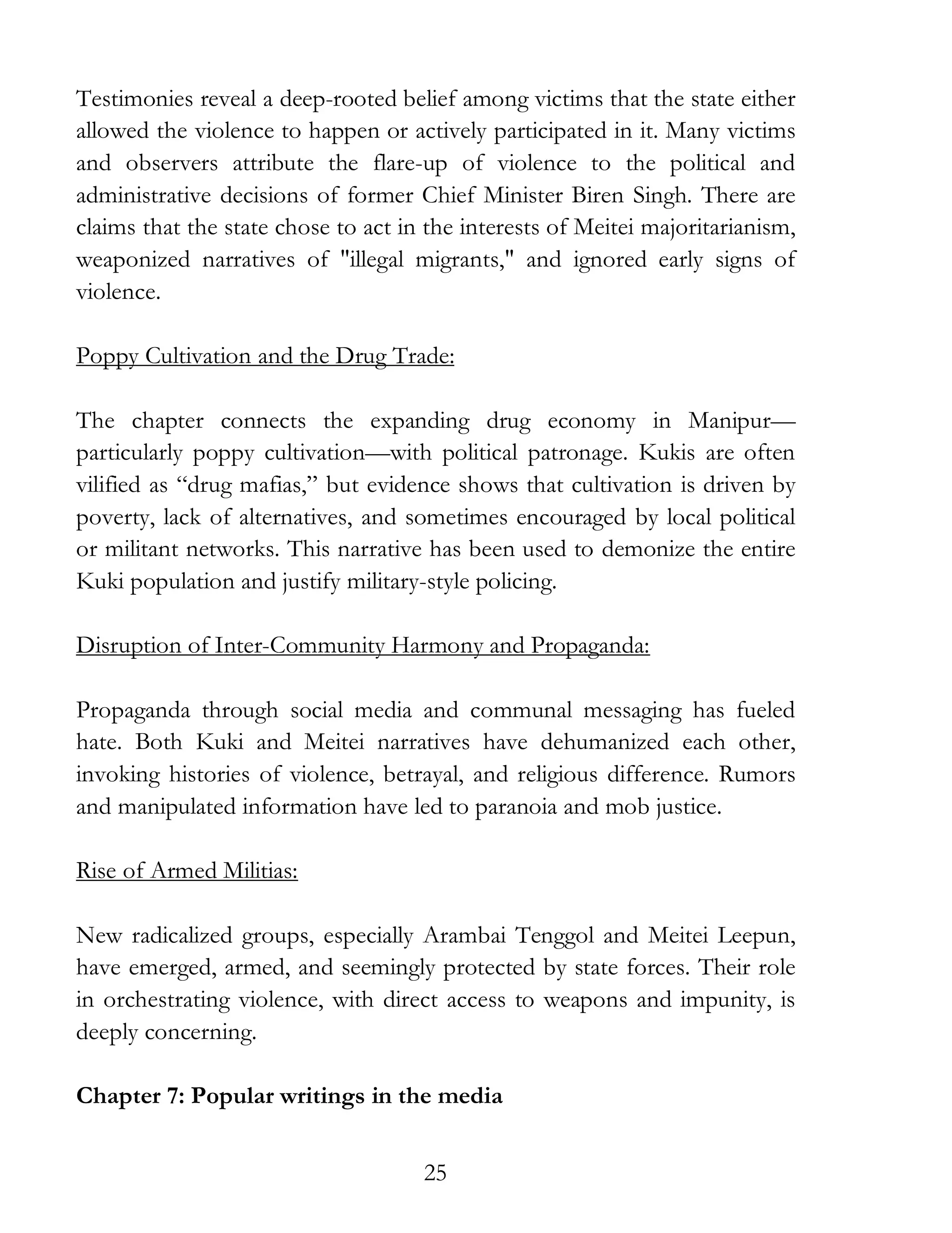 25
Testimonies reveal a deep-rooted belief among victims that the state either
allowed the violence to happen or actively participated in it. Many victims
and observers attribute the flare-up of violence to the political and
administrative decisions of former Chief Minister Biren Singh. There are
claims that the state chose to act in the interests of Meitei majoritarianism,
weaponized narratives of "illegal migrants," and ignored early signs of
violence.
Poppy Cultivation and the Drug Trade:
The chapter connects the expanding drug economy in Manipur—
particularly poppy cultivation—with political patronage. Kukis are often
vilified as “drug mafias,” but evidence shows that cultivation is driven by
poverty, lack of alternatives, and sometimes encouraged by local political
or militant networks. This narrative has been used to demonize the entire
Kuki population and justify military-style policing.
Disruption of Inter-Community Harmony and Propaganda:
Propaganda through social media and communal messaging has fueled
hate. Both Kuki and Meitei narratives have dehumanized each other,
invoking histories of violence, betrayal, and religious difference. Rumors
and manipulated information have led to paranoia and mob justice.
Rise of Armed Militias:
New radicalized groups, especially Arambai Tenggol and Meitei Leepun,
have emerged, armed, and seemingly protected by state forces. Their role
in orchestrating violence, with direct access to weapons and impunity, is
deeply concerning.
Chapter 7: Popular writings in the media
 