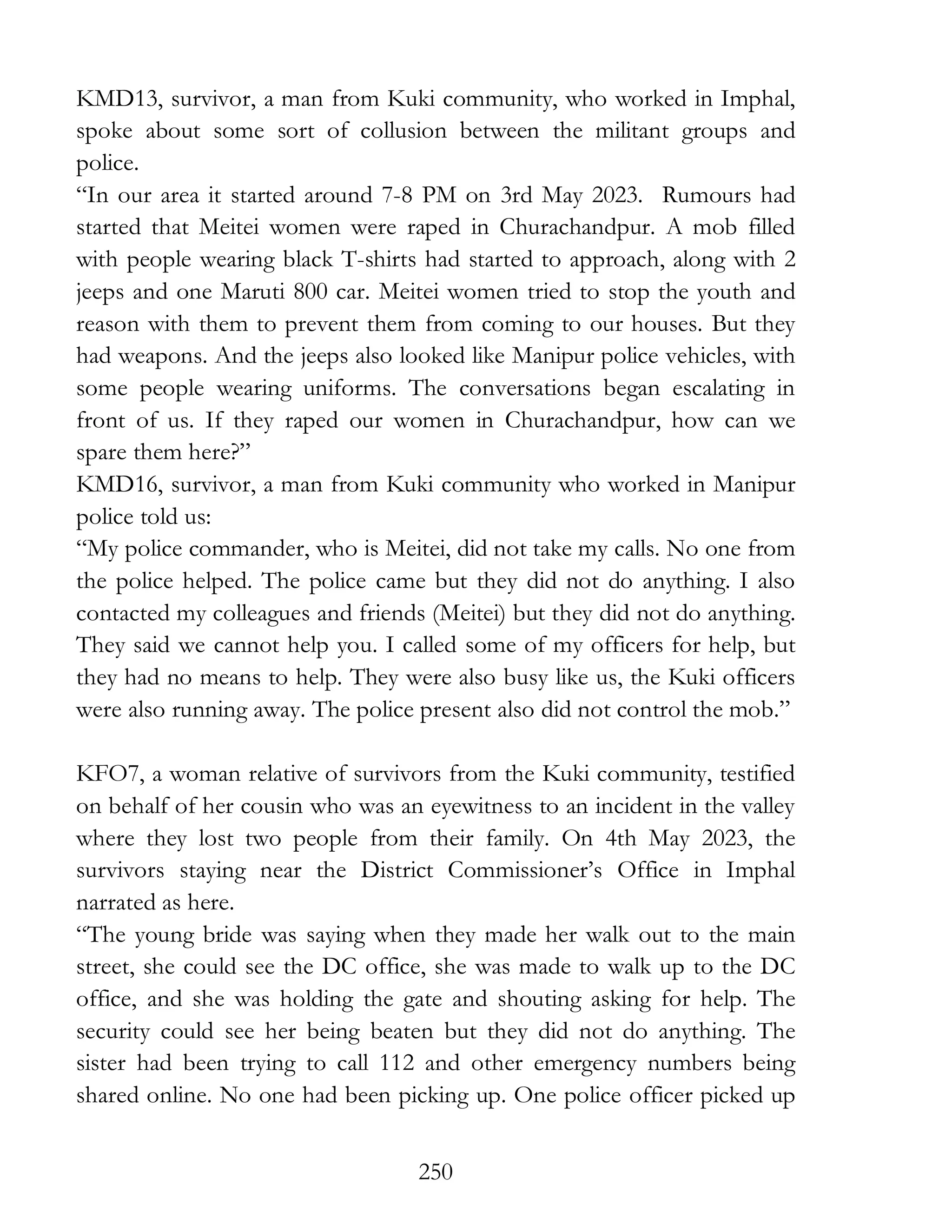 250
KMD13, survivor, a man from Kuki community, who worked in Imphal,
spoke about some sort of collusion between the militant groups and
police.
“In our area it started around 7-8 PM on 3rd May 2023. Rumours had
started that Meitei women were raped in Churachandpur. A mob filled
with people wearing black T-shirts had started to approach, along with 2
jeeps and one Maruti 800 car. Meitei women tried to stop the youth and
reason with them to prevent them from coming to our houses. But they
had weapons. And the jeeps also looked like Manipur police vehicles, with
some people wearing uniforms. The conversations began escalating in
front of us. If they raped our women in Churachandpur, how can we
spare them here?”
KMD16, survivor, a man from Kuki community who worked in Manipur
police told us:
“My police commander, who is Meitei, did not take my calls. No one from
the police helped. The police came but they did not do anything. I also
contacted my colleagues and friends (Meitei) but they did not do anything.
They said we cannot help you. I called some of my officers for help, but
they had no means to help. They were also busy like us, the Kuki officers
were also running away. The police present also did not control the mob.”
KFO7, a woman relative of survivors from the Kuki community, testified
on behalf of her cousin who was an eyewitness to an incident in the valley
where they lost two people from their family. On 4th May 2023, the
survivors staying near the District Commissioner’s Office in Imphal
narrated as here.
“The young bride was saying when they made her walk out to the main
street, she could see the DC office, she was made to walk up to the DC
office, and she was holding the gate and shouting asking for help. The
security could see her being beaten but they did not do anything. The
sister had been trying to call 112 and other emergency numbers being
shared online. No one had been picking up. One police officer picked up
 