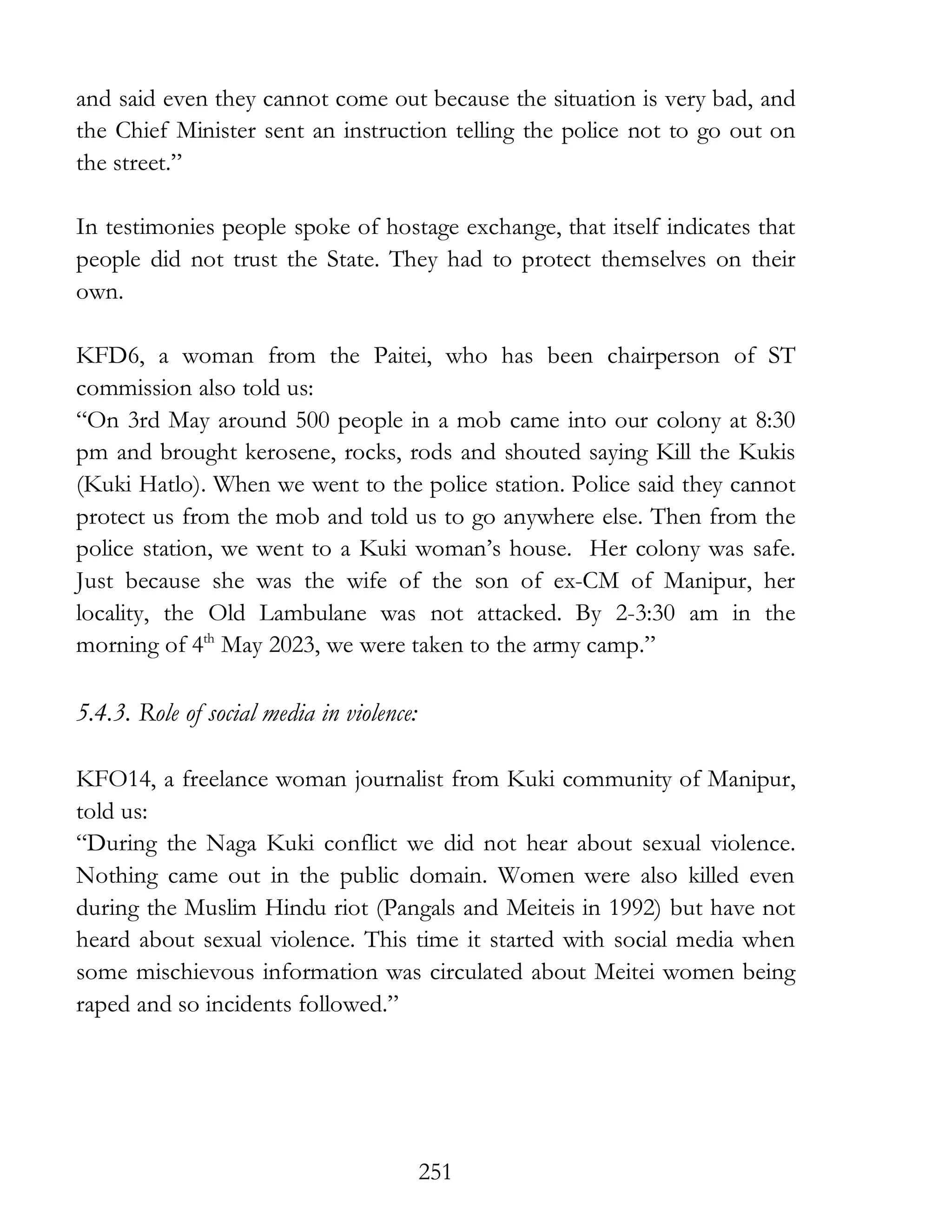 251
and said even they cannot come out because the situation is very bad, and
the Chief Minister sent an instruction telling the police not to go out on
the street.”
In testimonies people spoke of hostage exchange, that itself indicates that
people did not trust the State. They had to protect themselves on their
own.
KFD6, a woman from the Paitei, who has been chairperson of ST
commission also told us:
“On 3rd May around 500 people in a mob came into our colony at 8:30
pm and brought kerosene, rocks, rods and shouted saying Kill the Kukis
(Kuki Hatlo). When we went to the police station. Police said they cannot
protect us from the mob and told us to go anywhere else. Then from the
police station, we went to a Kuki woman’s house. Her colony was safe.
Just because she was the wife of the son of ex-CM of Manipur, her
locality, the Old Lambulane was not attacked. By 2-3:30 am in the
morning of 4th
May 2023, we were taken to the army camp.”
5.4.3. Role of social media in violence:
KFO14, a freelance woman journalist from Kuki community of Manipur,
told us:
“During the Naga Kuki conflict we did not hear about sexual violence.
Nothing came out in the public domain. Women were also killed even
during the Muslim Hindu riot (Pangals and Meiteis in 1992) but have not
heard about sexual violence. This time it started with social media when
some mischievous information was circulated about Meitei women being
raped and so incidents followed.”
 