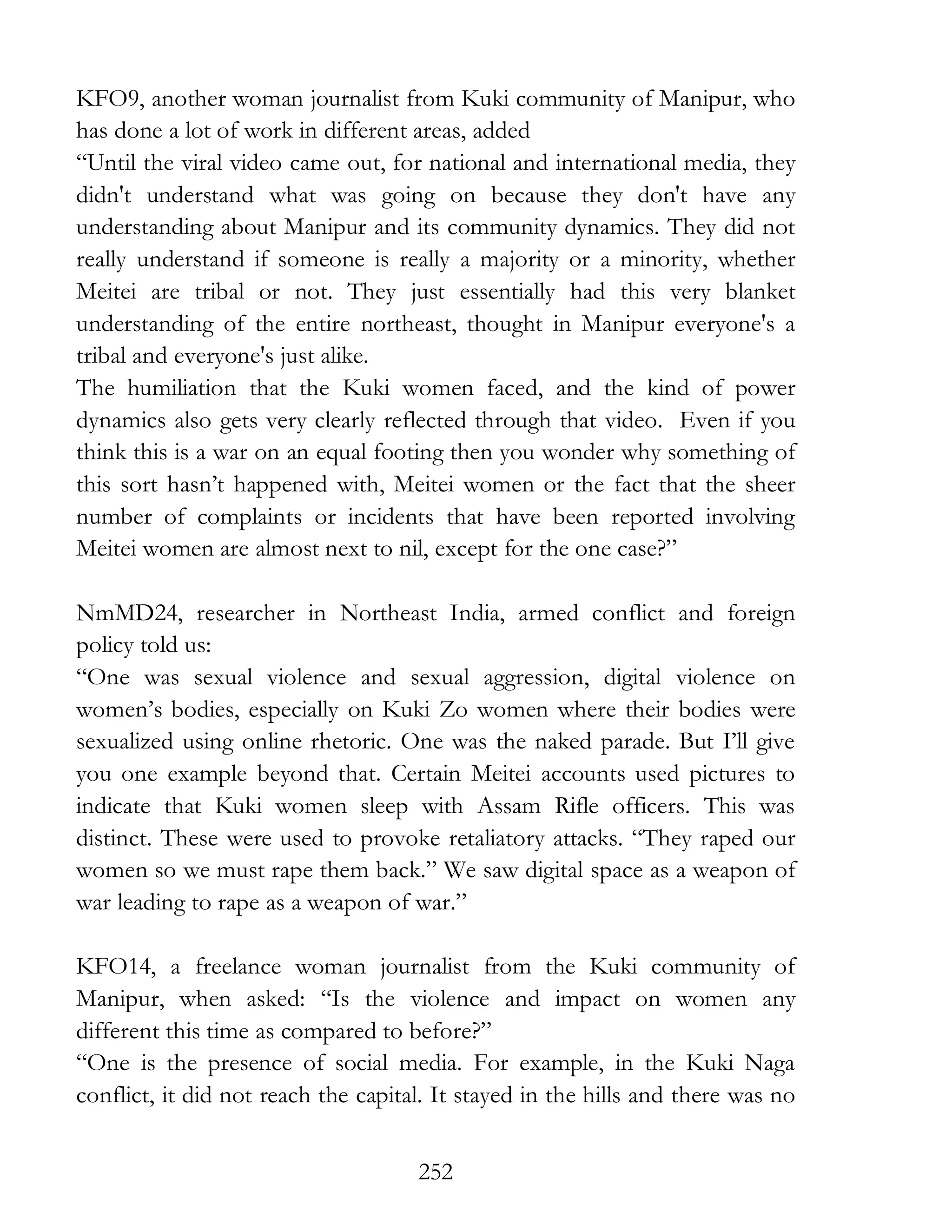 252
KFO9, another woman journalist from Kuki community of Manipur, who
has done a lot of work in different areas, added
“Until the viral video came out, for national and international media, they
didn't understand what was going on because they don't have any
understanding about Manipur and its community dynamics. They did not
really understand if someone is really a majority or a minority, whether
Meitei are tribal or not. They just essentially had this very blanket
understanding of the entire northeast, thought in Manipur everyone's a
tribal and everyone's just alike.
The humiliation that the Kuki women faced, and the kind of power
dynamics also gets very clearly reflected through that video. Even if you
think this is a war on an equal footing then you wonder why something of
this sort hasn’t happened with, Meitei women or the fact that the sheer
number of complaints or incidents that have been reported involving
Meitei women are almost next to nil, except for the one case?”
NmMD24, researcher in Northeast India, armed conflict and foreign
policy told us:
“One was sexual violence and sexual aggression, digital violence on
women’s bodies, especially on Kuki Zo women where their bodies were
sexualized using online rhetoric. One was the naked parade. But I’ll give
you one example beyond that. Certain Meitei accounts used pictures to
indicate that Kuki women sleep with Assam Rifle officers. This was
distinct. These were used to provoke retaliatory attacks. “They raped our
women so we must rape them back.” We saw digital space as a weapon of
war leading to rape as a weapon of war.”
KFO14, a freelance woman journalist from the Kuki community of
Manipur, when asked: “Is the violence and impact on women any
different this time as compared to before?”
“One is the presence of social media. For example, in the Kuki Naga
conflict, it did not reach the capital. It stayed in the hills and there was no
 