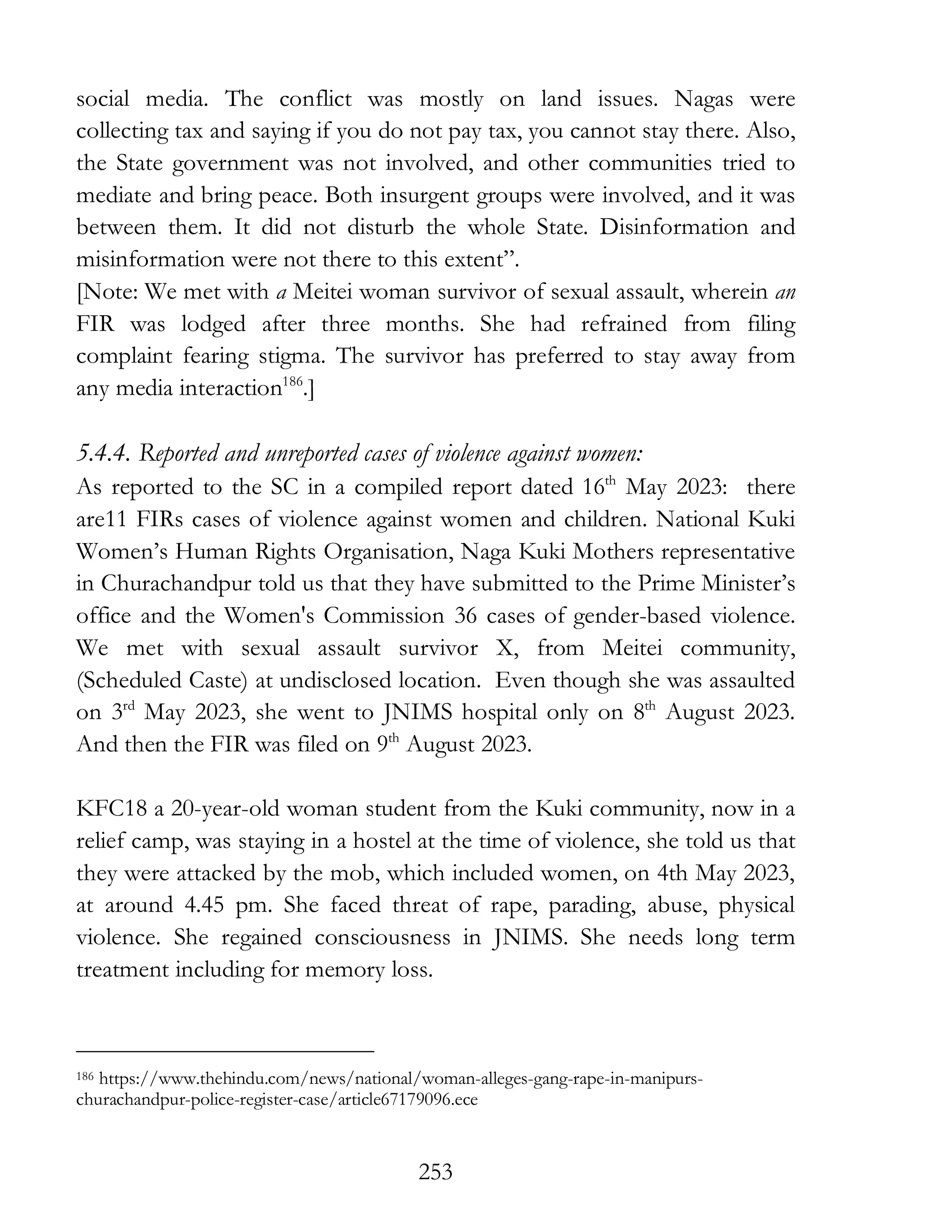 253
social media. The conflict was mostly on land issues. Nagas were
collecting tax and saying if you do not pay tax, you cannot stay there. Also,
the State government was not involved, and other communities tried to
mediate and bring peace. Both insurgent groups were involved, and it was
between them. It did not disturb the whole State. Disinformation and
misinformation were not there to this extent”.
[Note: We met with a Meitei woman survivor of sexual assault, wherein an
FIR was lodged after three months. She had refrained from filing
complaint fearing stigma. The survivor has preferred to stay away from
any media interaction186
.]
5.4.4. Reported and unreported cases of violence against women:
As reported to the SC in a compiled report dated 16th
May 2023: there
are11 FIRs cases of violence against women and children. National Kuki
Women’s Human Rights Organisation, Naga Kuki Mothers representative
in Churachandpur told us that they have submitted to the Prime Minister’s
office and the Women's Commission 36 cases of gender-based violence.
We met with sexual assault survivor X, from Meitei community,
(Scheduled Caste) at undisclosed location. Even though she was assaulted
on 3rd
May 2023, she went to JNIMS hospital only on 8th
August 2023.
And then the FIR was filed on 9th
August 2023.
KFC18 a 20-year-old woman student from the Kuki community, now in a
relief camp, was staying in a hostel at the time of violence, she told us that
they were attacked by the mob, which included women, on 4th May 2023,
at around 4.45 pm. She faced threat of rape, parading, abuse, physical
violence. She regained consciousness in JNIMS. She needs long term
treatment including for memory loss.
186 https://www.thehindu.com/news/national/woman-alleges-gang-rape-in-manipurs-
churachandpur-police-register-case/article67179096.ece
 