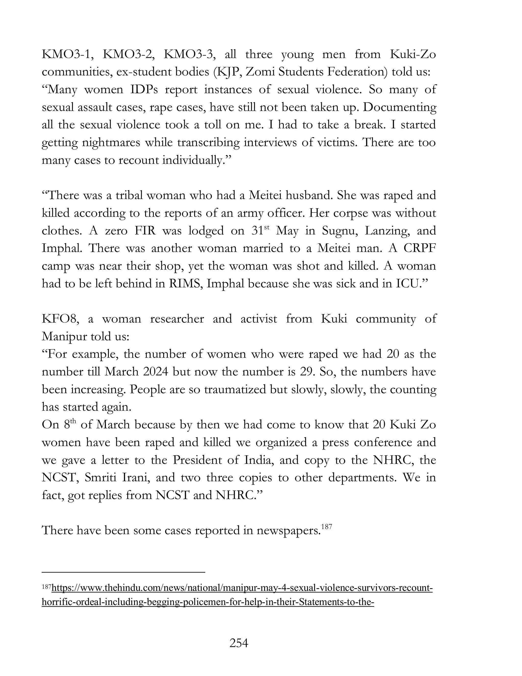 254
KMO3-1, KMO3-2, KMO3-3, all three young men from Kuki-Zo
communities, ex-student bodies (KJP, Zomi Students Federation) told us:
“Many women IDPs report instances of sexual violence. So many of
sexual assault cases, rape cases, have still not been taken up. Documenting
all the sexual violence took a toll on me. I had to take a break. I started
getting nightmares while transcribing interviews of victims. There are too
many cases to recount individually.”
“There was a tribal woman who had a Meitei husband. She was raped and
killed according to the reports of an army officer. Her corpse was without
clothes. A zero FIR was lodged on 31st
May in Sugnu, Lanzing, and
Imphal. There was another woman married to a Meitei man. A CRPF
camp was near their shop, yet the woman was shot and killed. A woman
had to be left behind in RIMS, Imphal because she was sick and in ICU.”
KFO8, a woman researcher and activist from Kuki community of
Manipur told us:
“For example, the number of women who were raped we had 20 as the
number till March 2024 but now the number is 29. So, the numbers have
been increasing. People are so traumatized but slowly, slowly, the counting
has started again.
On 8th
of March because by then we had come to know that 20 Kuki Zo
women have been raped and killed we organized a press conference and
we gave a letter to the President of India, and copy to the NHRC, the
NCST, Smriti Irani, and two three copies to other departments. We in
fact, got replies from NCST and NHRC.”
There have been some cases reported in newspapers.187
187https://www.thehindu.com/news/national/manipur-may-4-sexual-violence-survivors-recount-
horrific-ordeal-including-begging-policemen-for-help-in-their-Statements-to-the-
 
