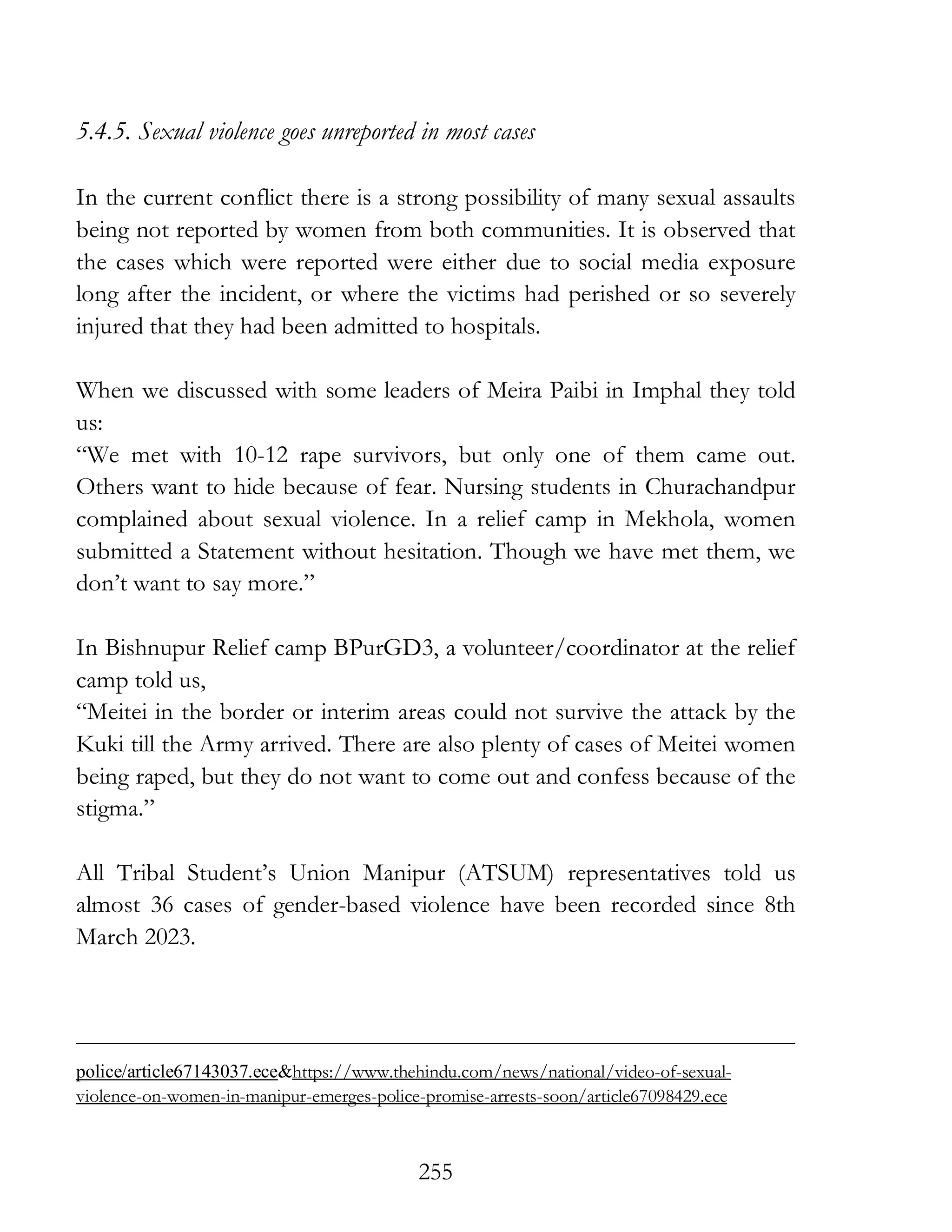 255
5.4.5. Sexual violence goes unreported in most cases
In the current conflict there is a strong possibility of many sexual assaults
being not reported by women from both communities. It is observed that
the cases which were reported were either due to social media exposure
long after the incident, or where the victims had perished or so severely
injured that they had been admitted to hospitals.
When we discussed with some leaders of Meira Paibi in Imphal they told
us:
“We met with 10-12 rape survivors, but only one of them came out.
Others want to hide because of fear. Nursing students in Churachandpur
complained about sexual violence. In a relief camp in Mekhola, women
submitted a Statement without hesitation. Though we have met them, we
don’t want to say more.”
In Bishnupur Relief camp BPurGD3, a volunteer/coordinator at the relief
camp told us,
“Meitei in the border or interim areas could not survive the attack by the
Kuki till the Army arrived. There are also plenty of cases of Meitei women
being raped, but they do not want to come out and confess because of the
stigma.”
All Tribal Student’s Union Manipur (ATSUM) representatives told us
almost 36 cases of gender-based violence have been recorded since 8th
March 2023.
police/article67143037.ece&https://www.thehindu.com/news/national/video-of-sexual-
violence-on-women-in-manipur-emerges-police-promise-arrests-soon/article67098429.ece
 