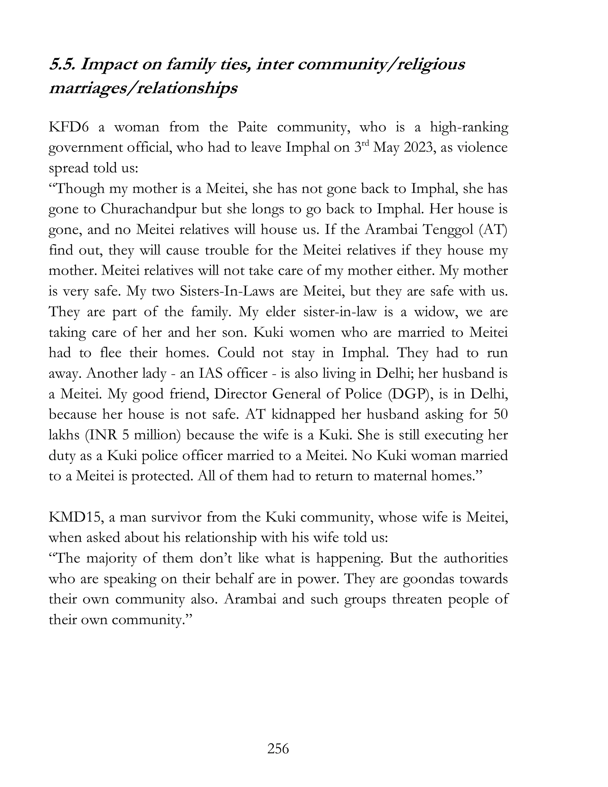 256
5.5. Impact on family ties, inter community/religious
marriages/relationships
KFD6 a woman from the Paite community, who is a high-ranking
government official, who had to leave Imphal on 3rd
May 2023, as violence
spread told us:
“Though my mother is a Meitei, she has not gone back to Imphal, she has
gone to Churachandpur but she longs to go back to Imphal. Her house is
gone, and no Meitei relatives will house us. If the Arambai Tenggol (AT)
find out, they will cause trouble for the Meitei relatives if they house my
mother. Meitei relatives will not take care of my mother either. My mother
is very safe. My two Sisters-In-Laws are Meitei, but they are safe with us.
They are part of the family. My elder sister-in-law is a widow, we are
taking care of her and her son. Kuki women who are married to Meitei
had to flee their homes. Could not stay in Imphal. They had to run
away. Another lady - an IAS officer - is also living in Delhi; her husband is
a Meitei. My good friend, Director General of Police (DGP), is in Delhi,
because her house is not safe. AT kidnapped her husband asking for 50
lakhs (INR 5 million) because the wife is a Kuki. She is still executing her
duty as a Kuki police officer married to a Meitei. No Kuki woman married
to a Meitei is protected. All of them had to return to maternal homes.”
KMD15, a man survivor from the Kuki community, whose wife is Meitei,
when asked about his relationship with his wife told us:
“The majority of them don’t like what is happening. But the authorities
who are speaking on their behalf are in power. They are goondas towards
their own community also. Arambai and such groups threaten people of
their own community.”
 