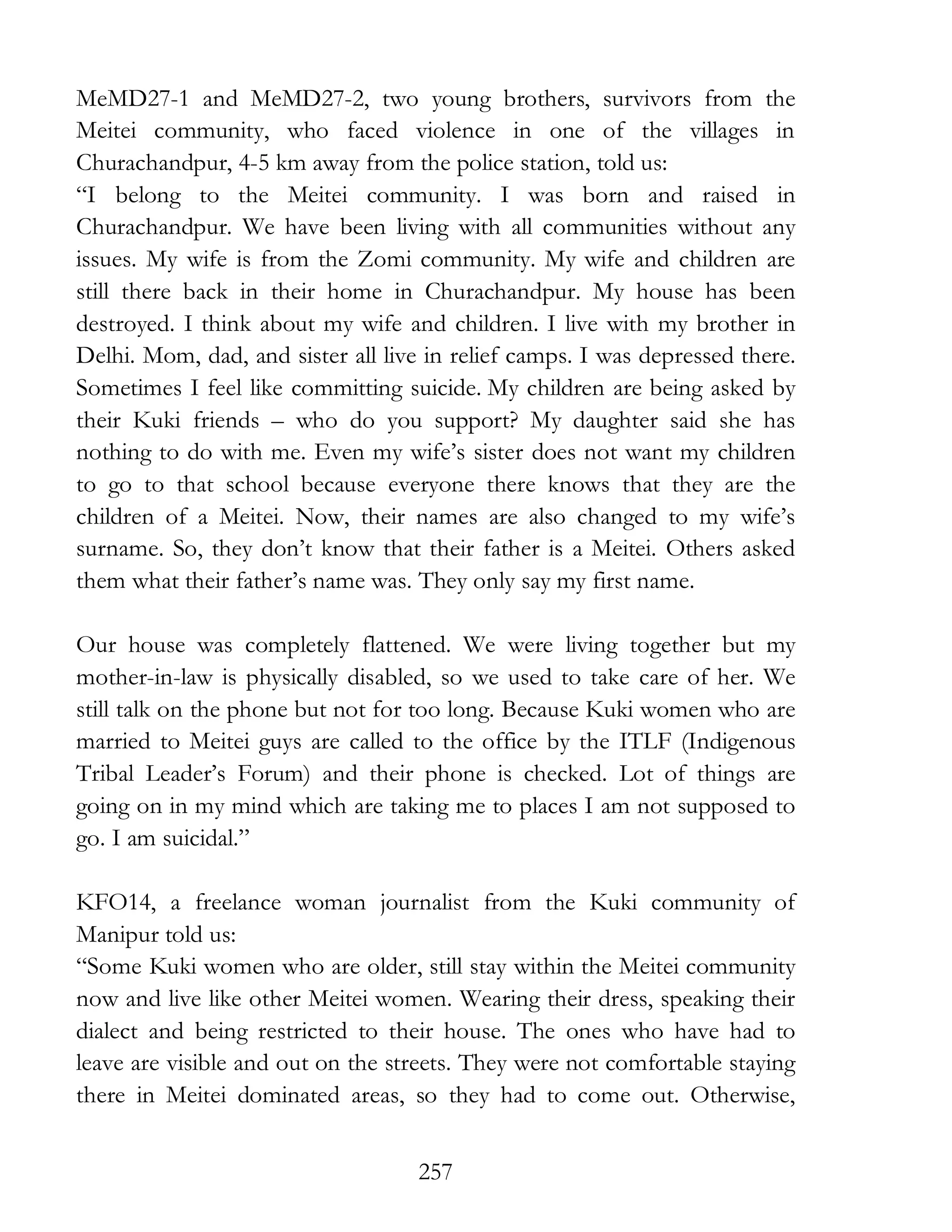 257
MeMD27-1 and MeMD27-2, two young brothers, survivors from the
Meitei community, who faced violence in one of the villages in
Churachandpur, 4-5 km away from the police station, told us:
“I belong to the Meitei community. I was born and raised in
Churachandpur. We have been living with all communities without any
issues. My wife is from the Zomi community. My wife and children are
still there back in their home in Churachandpur. My house has been
destroyed. I think about my wife and children. I live with my brother in
Delhi. Mom, dad, and sister all live in relief camps. I was depressed there.
Sometimes I feel like committing suicide. My children are being asked by
their Kuki friends – who do you support? My daughter said she has
nothing to do with me. Even my wife’s sister does not want my children
to go to that school because everyone there knows that they are the
children of a Meitei. Now, their names are also changed to my wife’s
surname. So, they don’t know that their father is a Meitei. Others asked
them what their father’s name was. They only say my first name.
Our house was completely flattened. We were living together but my
mother-in-law is physically disabled, so we used to take care of her. We
still talk on the phone but not for too long. Because Kuki women who are
married to Meitei guys are called to the office by the ITLF (Indigenous
Tribal Leader’s Forum) and their phone is checked. Lot of things are
going on in my mind which are taking me to places I am not supposed to
go. I am suicidal.”
KFO14, a freelance woman journalist from the Kuki community of
Manipur told us:
“Some Kuki women who are older, still stay within the Meitei community
now and live like other Meitei women. Wearing their dress, speaking their
dialect and being restricted to their house. The ones who have had to
leave are visible and out on the streets. They were not comfortable staying
there in Meitei dominated areas, so they had to come out. Otherwise,
 