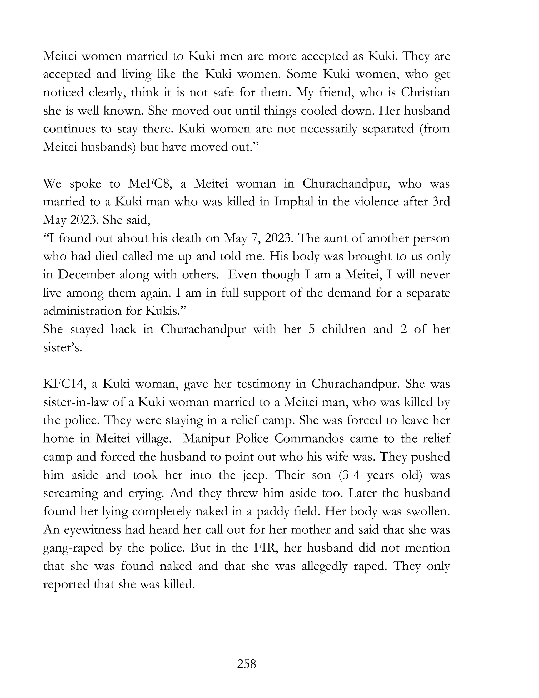 258
Meitei women married to Kuki men are more accepted as Kuki. They are
accepted and living like the Kuki women. Some Kuki women, who get
noticed clearly, think it is not safe for them. My friend, who is Christian
she is well known. She moved out until things cooled down. Her husband
continues to stay there. Kuki women are not necessarily separated (from
Meitei husbands) but have moved out.”
We spoke to MeFC8, a Meitei woman in Churachandpur, who was
married to a Kuki man who was killed in Imphal in the violence after 3rd
May 2023. She said,
“I found out about his death on May 7, 2023. The aunt of another person
who had died called me up and told me. His body was brought to us only
in December along with others. Even though I am a Meitei, I will never
live among them again. I am in full support of the demand for a separate
administration for Kukis.”
She stayed back in Churachandpur with her 5 children and 2 of her
sister’s.
KFC14, a Kuki woman, gave her testimony in Churachandpur. She was
sister-in-law of a Kuki woman married to a Meitei man, who was killed by
the police. They were staying in a relief camp. She was forced to leave her
home in Meitei village. Manipur Police Commandos came to the relief
camp and forced the husband to point out who his wife was. They pushed
him aside and took her into the jeep. Their son (3-4 years old) was
screaming and crying. And they threw him aside too. Later the husband
found her lying completely naked in a paddy field. Her body was swollen.
An eyewitness had heard her call out for her mother and said that she was
gang-raped by the police. But in the FIR, her husband did not mention
that she was found naked and that she was allegedly raped. They only
reported that she was killed.
 