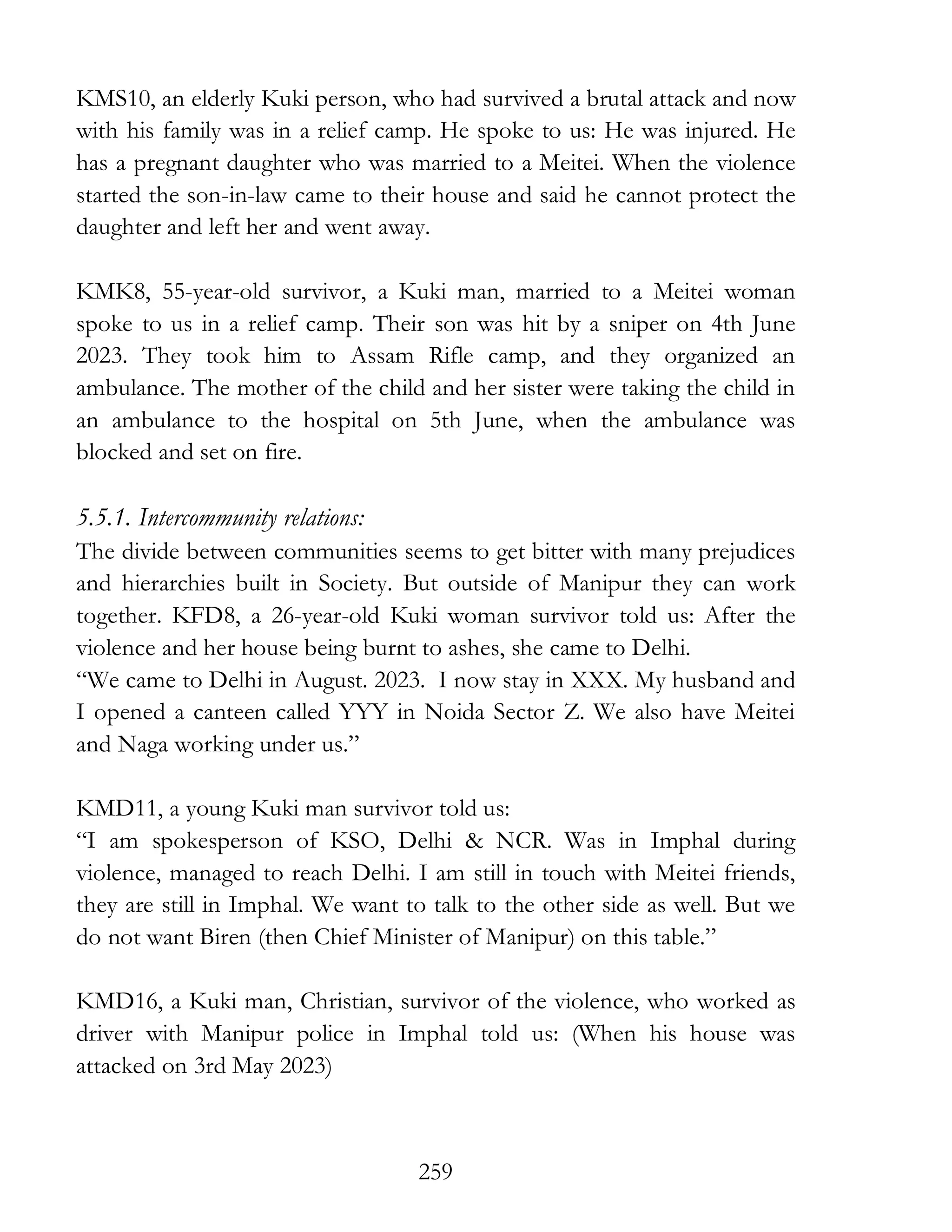 259
KMS10, an elderly Kuki person, who had survived a brutal attack and now
with his family was in a relief camp. He spoke to us: He was injured. He
has a pregnant daughter who was married to a Meitei. When the violence
started the son-in-law came to their house and said he cannot protect the
daughter and left her and went away.
KMK8, 55-year-old survivor, a Kuki man, married to a Meitei woman
spoke to us in a relief camp. Their son was hit by a sniper on 4th June
2023. They took him to Assam Rifle camp, and they organized an
ambulance. The mother of the child and her sister were taking the child in
an ambulance to the hospital on 5th June, when the ambulance was
blocked and set on fire.
5.5.1. Intercommunity relations:
The divide between communities seems to get bitter with many prejudices
and hierarchies built in Society. But outside of Manipur they can work
together. KFD8, a 26-year-old Kuki woman survivor told us: After the
violence and her house being burnt to ashes, she came to Delhi.
“We came to Delhi in August. 2023. I now stay in XXX. My husband and
I opened a canteen called YYY in Noida Sector Z. We also have Meitei
and Naga working under us.”
KMD11, a young Kuki man survivor told us:
“I am spokesperson of KSO, Delhi & NCR. Was in Imphal during
violence, managed to reach Delhi. I am still in touch with Meitei friends,
they are still in Imphal. We want to talk to the other side as well. But we
do not want Biren (then Chief Minister of Manipur) on this table.”
KMD16, a Kuki man, Christian, survivor of the violence, who worked as
driver with Manipur police in Imphal told us: (When his house was
attacked on 3rd May 2023)
 