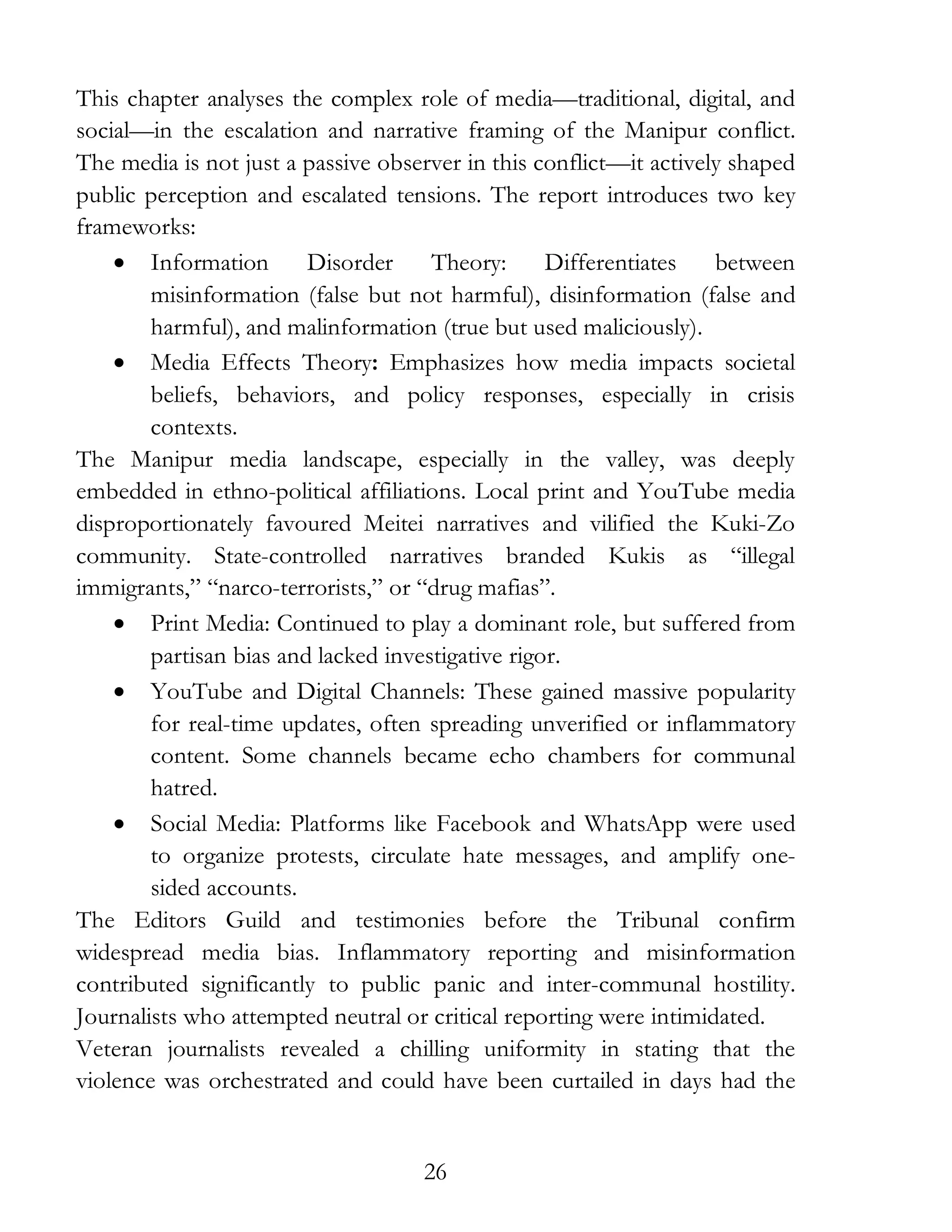 26
This chapter analyses the complex role of media—traditional, digital, and
social—in the escalation and narrative framing of the Manipur conflict.
The media is not just a passive observer in this conflict—it actively shaped
public perception and escalated tensions. The report introduces two key
frameworks:
• Information Disorder Theory: Differentiates between
misinformation (false but not harmful), disinformation (false and
harmful), and malinformation (true but used maliciously).
• Media Effects Theory: Emphasizes how media impacts societal
beliefs, behaviors, and policy responses, especially in crisis
contexts.
The Manipur media landscape, especially in the valley, was deeply
embedded in ethno-political affiliations. Local print and YouTube media
disproportionately favoured Meitei narratives and vilified the Kuki-Zo
community. State-controlled narratives branded Kukis as “illegal
immigrants,” “narco-terrorists,” or “drug mafias”.
• Print Media: Continued to play a dominant role, but suffered from
partisan bias and lacked investigative rigor.
• YouTube and Digital Channels: These gained massive popularity
for real-time updates, often spreading unverified or inflammatory
content. Some channels became echo chambers for communal
hatred.
• Social Media: Platforms like Facebook and WhatsApp were used
to organize protests, circulate hate messages, and amplify one-
sided accounts.
The Editors Guild and testimonies before the Tribunal confirm
widespread media bias. Inflammatory reporting and misinformation
contributed significantly to public panic and inter-communal hostility.
Journalists who attempted neutral or critical reporting were intimidated.
Veteran journalists revealed a chilling uniformity in stating that the
violence was orchestrated and could have been curtailed in days had the
 