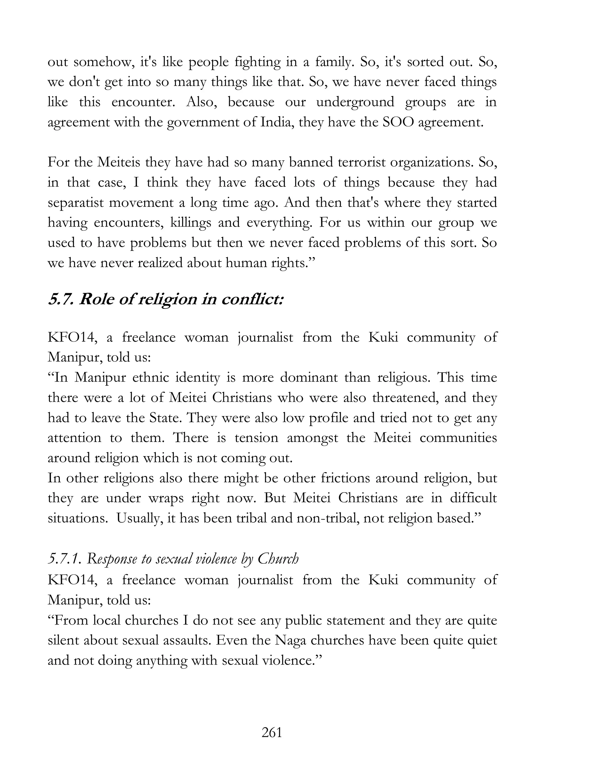 261
out somehow, it's like people fighting in a family. So, it's sorted out. So,
we don't get into so many things like that. So, we have never faced things
like this encounter. Also, because our underground groups are in
agreement with the government of India, they have the SOO agreement.
For the Meiteis they have had so many banned terrorist organizations. So,
in that case, I think they have faced lots of things because they had
separatist movement a long time ago. And then that's where they started
having encounters, killings and everything. For us within our group we
used to have problems but then we never faced problems of this sort. So
we have never realized about human rights.”
5.7. Role of religion in conflict:
KFO14, a freelance woman journalist from the Kuki community of
Manipur, told us:
“In Manipur ethnic identity is more dominant than religious. This time
there were a lot of Meitei Christians who were also threatened, and they
had to leave the State. They were also low profile and tried not to get any
attention to them. There is tension amongst the Meitei communities
around religion which is not coming out.
In other religions also there might be other frictions around religion, but
they are under wraps right now. But Meitei Christians are in difficult
situations. Usually, it has been tribal and non-tribal, not religion based.”
5.7.1. Response to sexual violence by Church
KFO14, a freelance woman journalist from the Kuki community of
Manipur, told us:
“From local churches I do not see any public statement and they are quite
silent about sexual assaults. Even the Naga churches have been quite quiet
and not doing anything with sexual violence.”
 