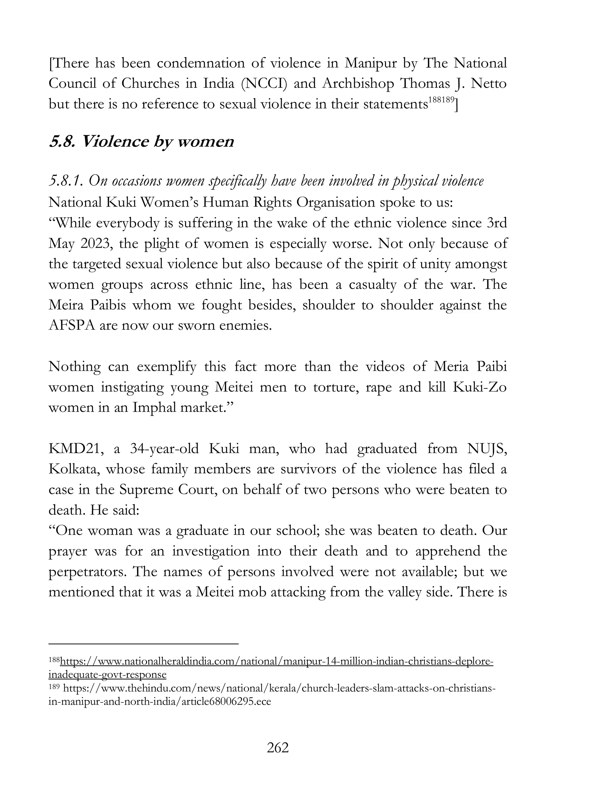262
[There has been condemnation of violence in Manipur by The National
Council of Churches in India (NCCI) and Archbishop Thomas J. Netto
but there is no reference to sexual violence in their statements188189
]
5.8. Violence by women
5.8.1. On occasions women specifically have been involved in physical violence
National Kuki Women’s Human Rights Organisation spoke to us:
“While everybody is suffering in the wake of the ethnic violence since 3rd
May 2023, the plight of women is especially worse. Not only because of
the targeted sexual violence but also because of the spirit of unity amongst
women groups across ethnic line, has been a casualty of the war. The
Meira Paibis whom we fought besides, shoulder to shoulder against the
AFSPA are now our sworn enemies.
Nothing can exemplify this fact more than the videos of Meria Paibi
women instigating young Meitei men to torture, rape and kill Kuki-Zo
women in an Imphal market.”
KMD21, a 34-year-old Kuki man, who had graduated from NUJS,
Kolkata, whose family members are survivors of the violence has filed a
case in the Supreme Court, on behalf of two persons who were beaten to
death. He said:
“One woman was a graduate in our school; she was beaten to death. Our
prayer was for an investigation into their death and to apprehend the
perpetrators. The names of persons involved were not available; but we
mentioned that it was a Meitei mob attacking from the valley side. There is
188https://www.nationalheraldindia.com/national/manipur-14-million-indian-christians-deplore-
inadequate-govt-response
189 https://www.thehindu.com/news/national/kerala/church-leaders-slam-attacks-on-christians-
in-manipur-and-north-india/article68006295.ece
 