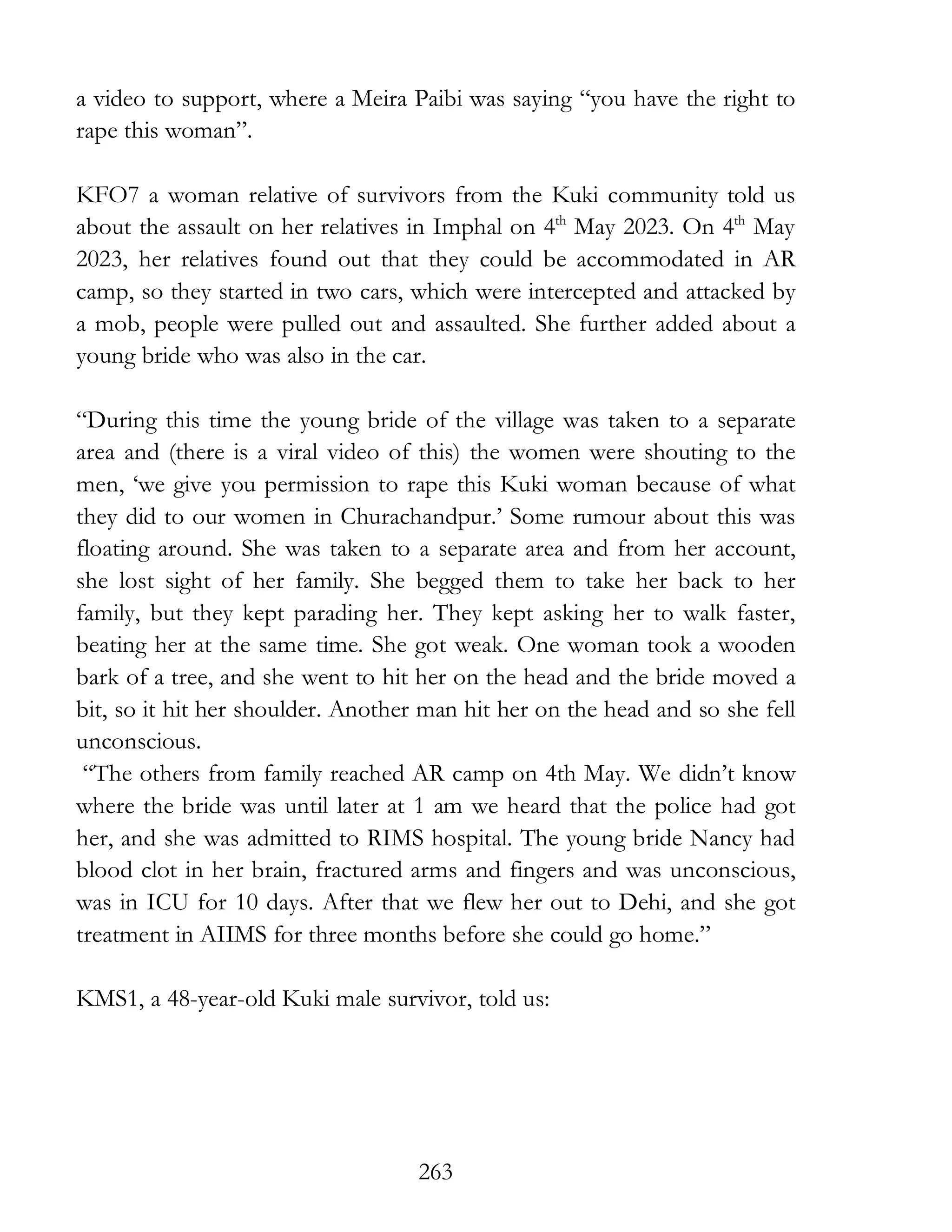 263
a video to support, where a Meira Paibi was saying “you have the right to
rape this woman”.
KFO7 a woman relative of survivors from the Kuki community told us
about the assault on her relatives in Imphal on 4th
May 2023. On 4th
May
2023, her relatives found out that they could be accommodated in AR
camp, so they started in two cars, which were intercepted and attacked by
a mob, people were pulled out and assaulted. She further added about a
young bride who was also in the car.
“During this time the young bride of the village was taken to a separate
area and (there is a viral video of this) the women were shouting to the
men, ‘we give you permission to rape this Kuki woman because of what
they did to our women in Churachandpur.’ Some rumour about this was
floating around. She was taken to a separate area and from her account,
she lost sight of her family. She begged them to take her back to her
family, but they kept parading her. They kept asking her to walk faster,
beating her at the same time. She got weak. One woman took a wooden
bark of a tree, and she went to hit her on the head and the bride moved a
bit, so it hit her shoulder. Another man hit her on the head and so she fell
unconscious.
“The others from family reached AR camp on 4th May. We didn’t know
where the bride was until later at 1 am we heard that the police had got
her, and she was admitted to RIMS hospital. The young bride Nancy had
blood clot in her brain, fractured arms and fingers and was unconscious,
was in ICU for 10 days. After that we flew her out to Dehi, and she got
treatment in AIIMS for three months before she could go home.”
KMS1, a 48-year-old Kuki male survivor, told us:
 