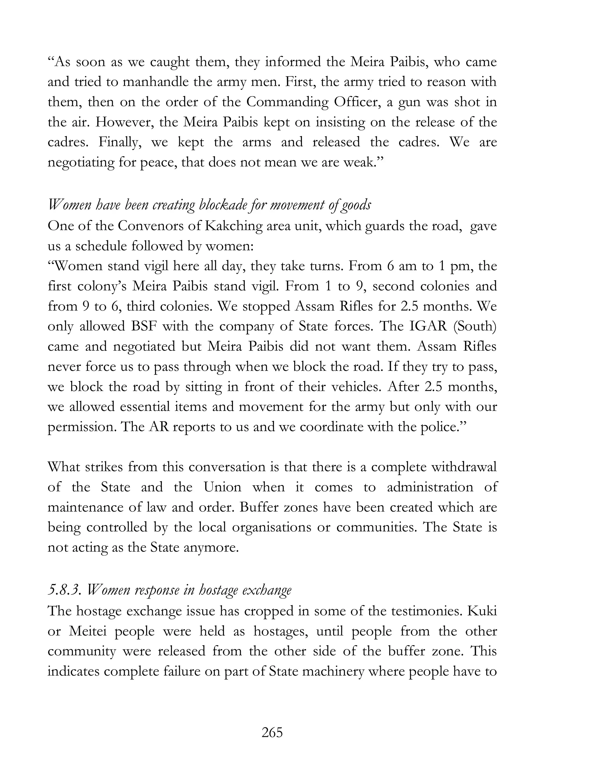 265
“As soon as we caught them, they informed the Meira Paibis, who came
and tried to manhandle the army men. First, the army tried to reason with
them, then on the order of the Commanding Officer, a gun was shot in
the air. However, the Meira Paibis kept on insisting on the release of the
cadres. Finally, we kept the arms and released the cadres. We are
negotiating for peace, that does not mean we are weak.”
Women have been creating blockade for movement of goods
One of the Convenors of Kakching area unit, which guards the road, gave
us a schedule followed by women:
“Women stand vigil here all day, they take turns. From 6 am to 1 pm, the
first colony’s Meira Paibis stand vigil. From 1 to 9, second colonies and
from 9 to 6, third colonies. We stopped Assam Rifles for 2.5 months. We
only allowed BSF with the company of State forces. The IGAR (South)
came and negotiated but Meira Paibis did not want them. Assam Rifles
never force us to pass through when we block the road. If they try to pass,
we block the road by sitting in front of their vehicles. After 2.5 months,
we allowed essential items and movement for the army but only with our
permission. The AR reports to us and we coordinate with the police.”
What strikes from this conversation is that there is a complete withdrawal
of the State and the Union when it comes to administration of
maintenance of law and order. Buffer zones have been created which are
being controlled by the local organisations or communities. The State is
not acting as the State anymore.
5.8.3. Women response in hostage exchange
The hostage exchange issue has cropped in some of the testimonies. Kuki
or Meitei people were held as hostages, until people from the other
community were released from the other side of the buffer zone. This
indicates complete failure on part of State machinery where people have to
 