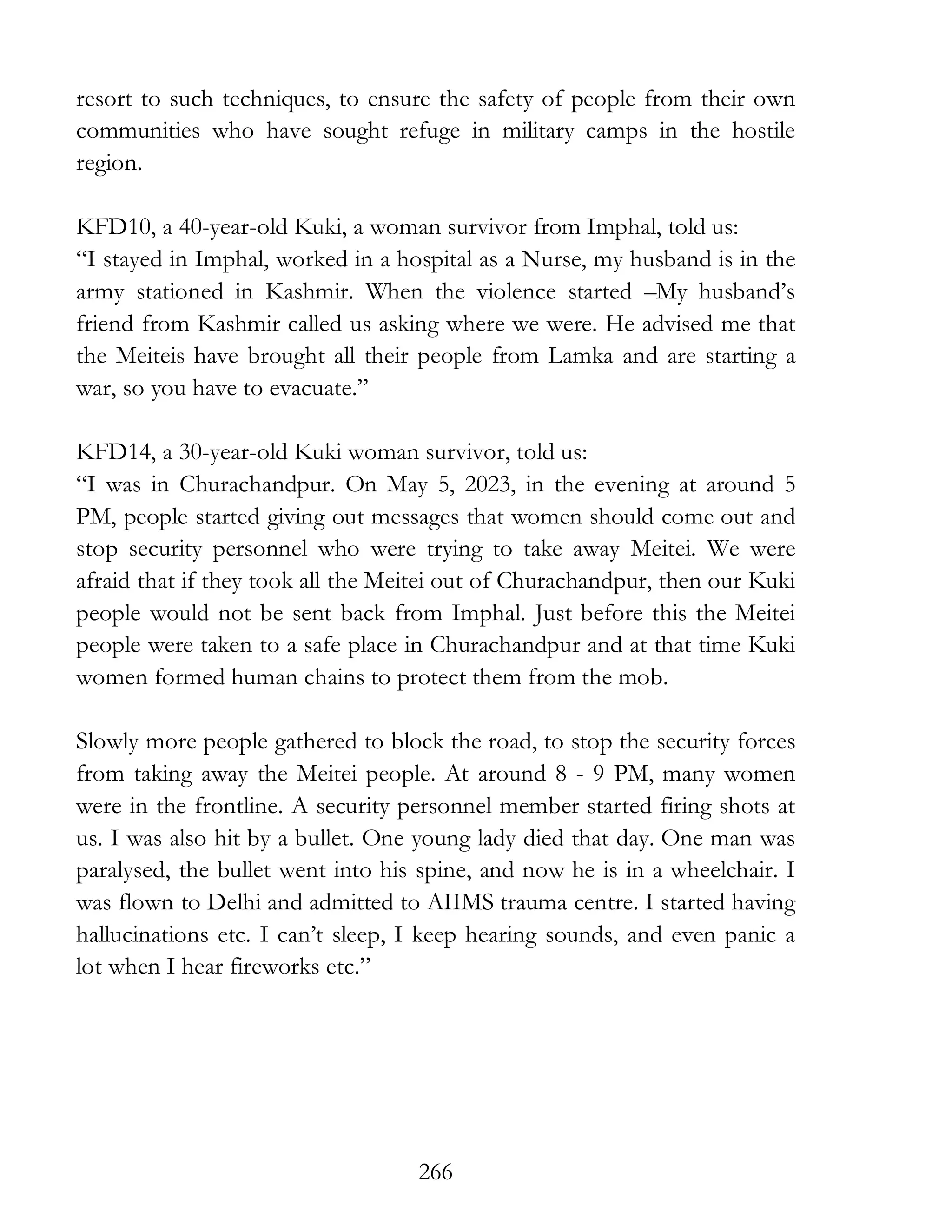 266
resort to such techniques, to ensure the safety of people from their own
communities who have sought refuge in military camps in the hostile
region.
KFD10, a 40-year-old Kuki, a woman survivor from Imphal, told us:
“I stayed in Imphal, worked in a hospital as a Nurse, my husband is in the
army stationed in Kashmir. When the violence started –My husband’s
friend from Kashmir called us asking where we were. He advised me that
the Meiteis have brought all their people from Lamka and are starting a
war, so you have to evacuate.”
KFD14, a 30-year-old Kuki woman survivor, told us:
“I was in Churachandpur. On May 5, 2023, in the evening at around 5
PM, people started giving out messages that women should come out and
stop security personnel who were trying to take away Meitei. We were
afraid that if they took all the Meitei out of Churachandpur, then our Kuki
people would not be sent back from Imphal. Just before this the Meitei
people were taken to a safe place in Churachandpur and at that time Kuki
women formed human chains to protect them from the mob.
Slowly more people gathered to block the road, to stop the security forces
from taking away the Meitei people. At around 8 - 9 PM, many women
were in the frontline. A security personnel member started firing shots at
us. I was also hit by a bullet. One young lady died that day. One man was
paralysed, the bullet went into his spine, and now he is in a wheelchair. I
was flown to Delhi and admitted to AIIMS trauma centre. I started having
hallucinations etc. I can’t sleep, I keep hearing sounds, and even panic a
lot when I hear fireworks etc.”
 