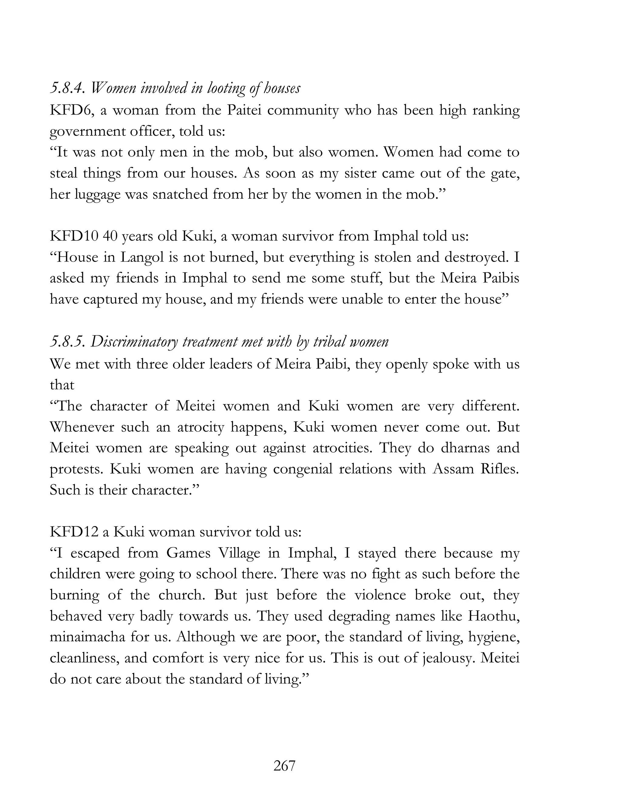 267
5.8.4. Women involved in looting of houses
KFD6, a woman from the Paitei community who has been high ranking
government officer, told us:
“It was not only men in the mob, but also women. Women had come to
steal things from our houses. As soon as my sister came out of the gate,
her luggage was snatched from her by the women in the mob.”
KFD10 40 years old Kuki, a woman survivor from Imphal told us:
“House in Langol is not burned, but everything is stolen and destroyed. I
asked my friends in Imphal to send me some stuff, but the Meira Paibis
have captured my house, and my friends were unable to enter the house”
5.8.5. Discriminatory treatment met with by tribal women
We met with three older leaders of Meira Paibi, they openly spoke with us
that
“The character of Meitei women and Kuki women are very different.
Whenever such an atrocity happens, Kuki women never come out. But
Meitei women are speaking out against atrocities. They do dharnas and
protests. Kuki women are having congenial relations with Assam Rifles.
Such is their character.”
KFD12 a Kuki woman survivor told us:
“I escaped from Games Village in Imphal, I stayed there because my
children were going to school there. There was no fight as such before the
burning of the church. But just before the violence broke out, they
behaved very badly towards us. They used degrading names like Haothu,
minaimacha for us. Although we are poor, the standard of living, hygiene,
cleanliness, and comfort is very nice for us. This is out of jealousy. Meitei
do not care about the standard of living.”
 