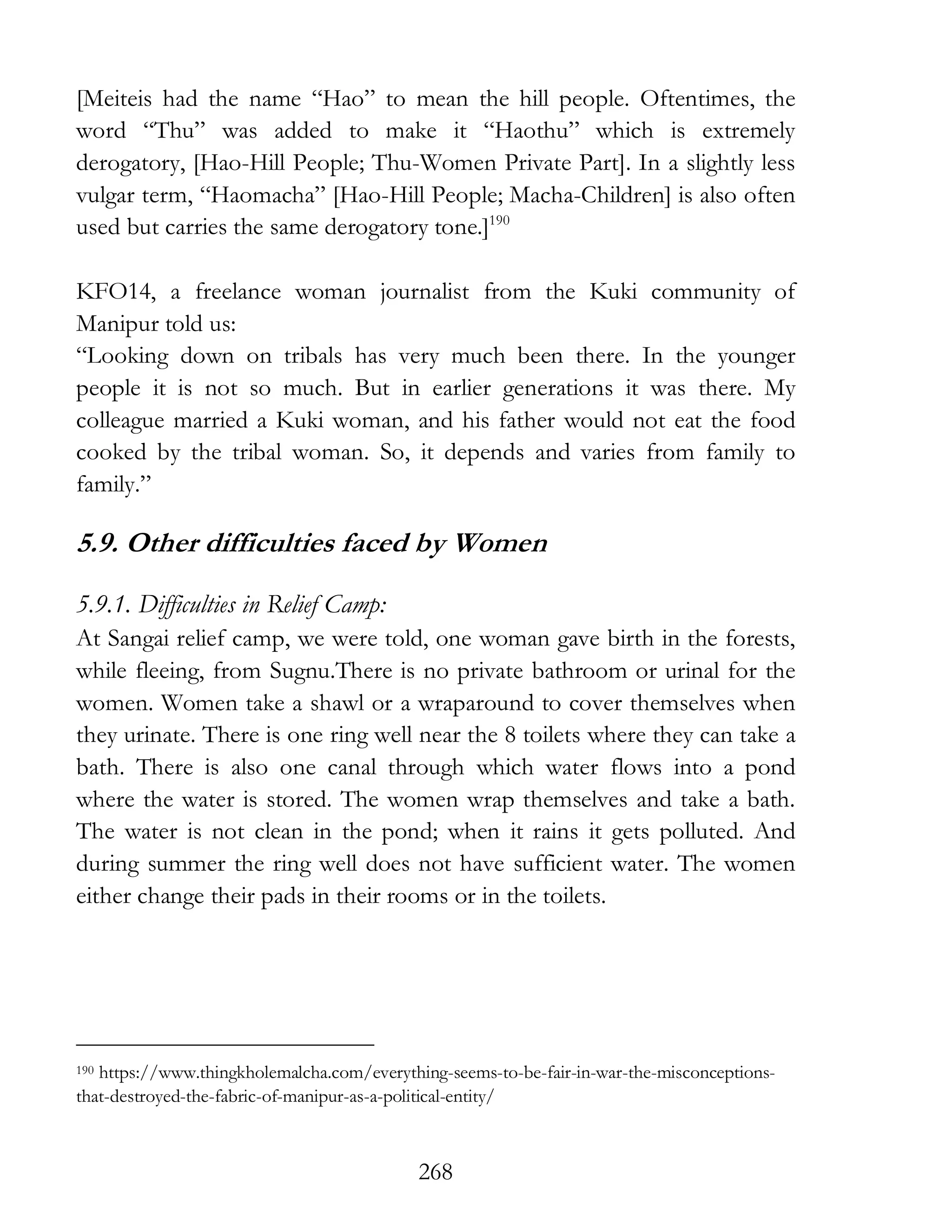 268
[Meiteis had the name “Hao” to mean the hill people. Oftentimes, the
word “Thu” was added to make it “Haothu” which is extremely
derogatory, [Hao-Hill People; Thu-Women Private Part]. In a slightly less
vulgar term, “Haomacha” [Hao-Hill People; Macha-Children] is also often
used but carries the same derogatory tone.]190
KFO14, a freelance woman journalist from the Kuki community of
Manipur told us:
“Looking down on tribals has very much been there. In the younger
people it is not so much. But in earlier generations it was there. My
colleague married a Kuki woman, and his father would not eat the food
cooked by the tribal woman. So, it depends and varies from family to
family.”
5.9. Other difficulties faced by Women
5.9.1. Difficulties in Relief Camp:
At Sangai relief camp, we were told, one woman gave birth in the forests,
while fleeing, from Sugnu.There is no private bathroom or urinal for the
women. Women take a shawl or a wraparound to cover themselves when
they urinate. There is one ring well near the 8 toilets where they can take a
bath. There is also one canal through which water flows into a pond
where the water is stored. The women wrap themselves and take a bath.
The water is not clean in the pond; when it rains it gets polluted. And
during summer the ring well does not have sufficient water. The women
either change their pads in their rooms or in the toilets.
190 https://www.thingkholemalcha.com/everything-seems-to-be-fair-in-war-the-misconceptions-
that-destroyed-the-fabric-of-manipur-as-a-political-entity/
 