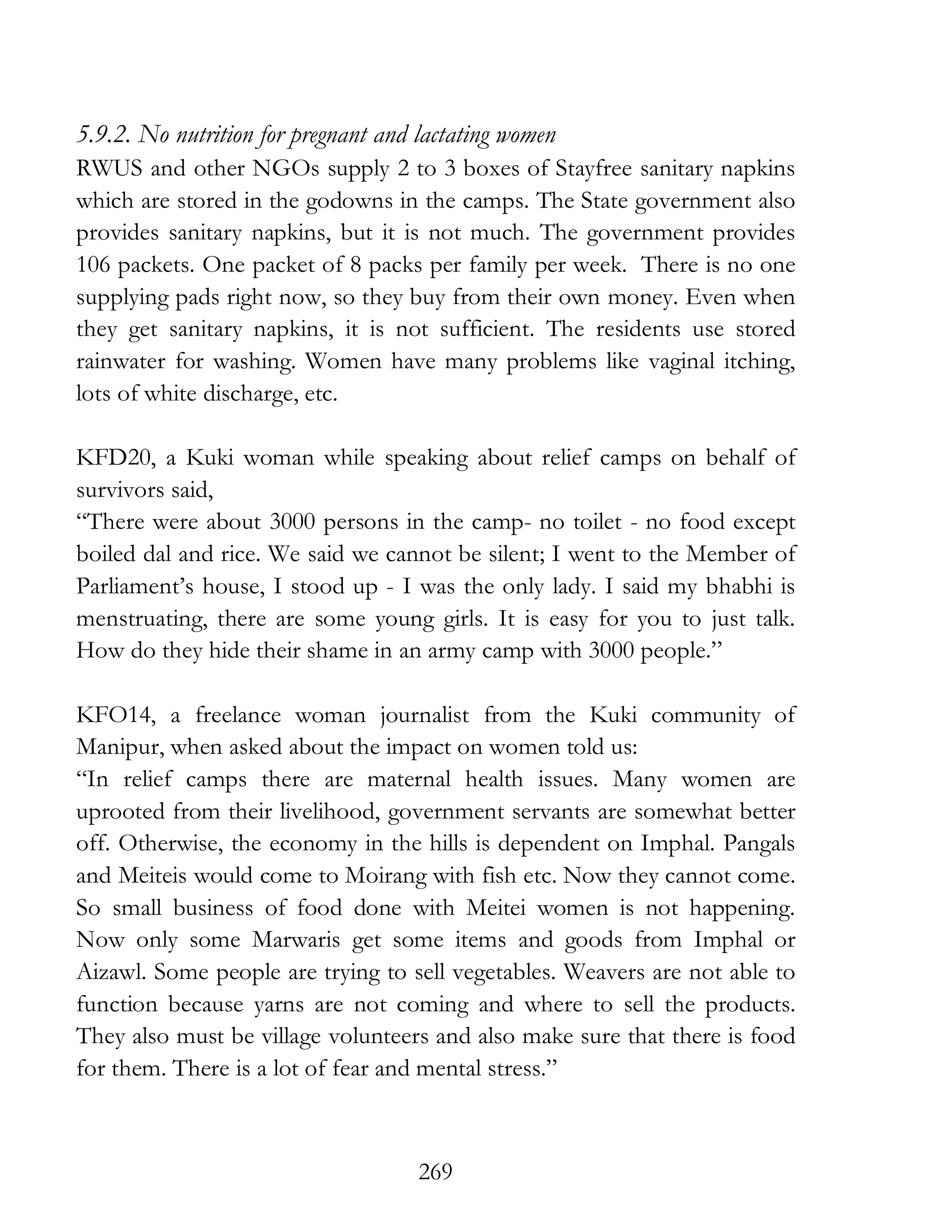 269
5.9.2. No nutrition for pregnant and lactating women
RWUS and other NGOs supply 2 to 3 boxes of Stayfree sanitary napkins
which are stored in the godowns in the camps. The State government also
provides sanitary napkins, but it is not much. The government provides
106 packets. One packet of 8 packs per family per week. There is no one
supplying pads right now, so they buy from their own money. Even when
they get sanitary napkins, it is not sufficient. The residents use stored
rainwater for washing. Women have many problems like vaginal itching,
lots of white discharge, etc.
KFD20, a Kuki woman while speaking about relief camps on behalf of
survivors said,
“There were about 3000 persons in the camp- no toilet - no food except
boiled dal and rice. We said we cannot be silent; I went to the Member of
Parliament’s house, I stood up - I was the only lady. I said my bhabhi is
menstruating, there are some young girls. It is easy for you to just talk.
How do they hide their shame in an army camp with 3000 people.”
KFO14, a freelance woman journalist from the Kuki community of
Manipur, when asked about the impact on women told us:
“In relief camps there are maternal health issues. Many women are
uprooted from their livelihood, government servants are somewhat better
off. Otherwise, the economy in the hills is dependent on Imphal. Pangals
and Meiteis would come to Moirang with fish etc. Now they cannot come.
So small business of food done with Meitei women is not happening.
Now only some Marwaris get some items and goods from Imphal or
Aizawl. Some people are trying to sell vegetables. Weavers are not able to
function because yarns are not coming and where to sell the products.
They also must be village volunteers and also make sure that there is food
for them. There is a lot of fear and mental stress.”
 