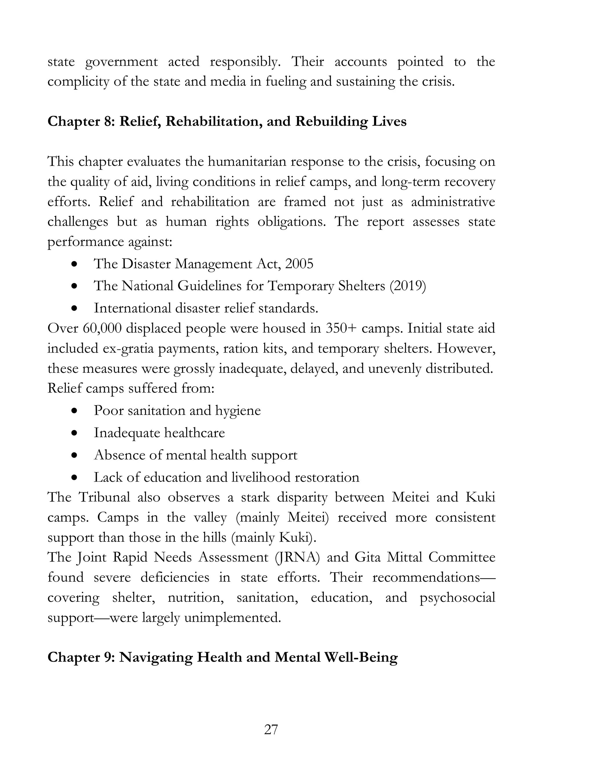 27
state government acted responsibly. Their accounts pointed to the
complicity of the state and media in fueling and sustaining the crisis.
Chapter 8: Relief, Rehabilitation, and Rebuilding Lives
This chapter evaluates the humanitarian response to the crisis, focusing on
the quality of aid, living conditions in relief camps, and long-term recovery
efforts. Relief and rehabilitation are framed not just as administrative
challenges but as human rights obligations. The report assesses state
performance against:
• The Disaster Management Act, 2005
• The National Guidelines for Temporary Shelters (2019)
• International disaster relief standards.
Over 60,000 displaced people were housed in 350+ camps. Initial state aid
included ex-gratia payments, ration kits, and temporary shelters. However,
these measures were grossly inadequate, delayed, and unevenly distributed.
Relief camps suffered from:
• Poor sanitation and hygiene
• Inadequate healthcare
• Absence of mental health support
• Lack of education and livelihood restoration
The Tribunal also observes a stark disparity between Meitei and Kuki
camps. Camps in the valley (mainly Meitei) received more consistent
support than those in the hills (mainly Kuki).
The Joint Rapid Needs Assessment (JRNA) and Gita Mittal Committee
found severe deficiencies in state efforts. Their recommendations—
covering shelter, nutrition, sanitation, education, and psychosocial
support—were largely unimplemented.
Chapter 9: Navigating Health and Mental Well-Being
 