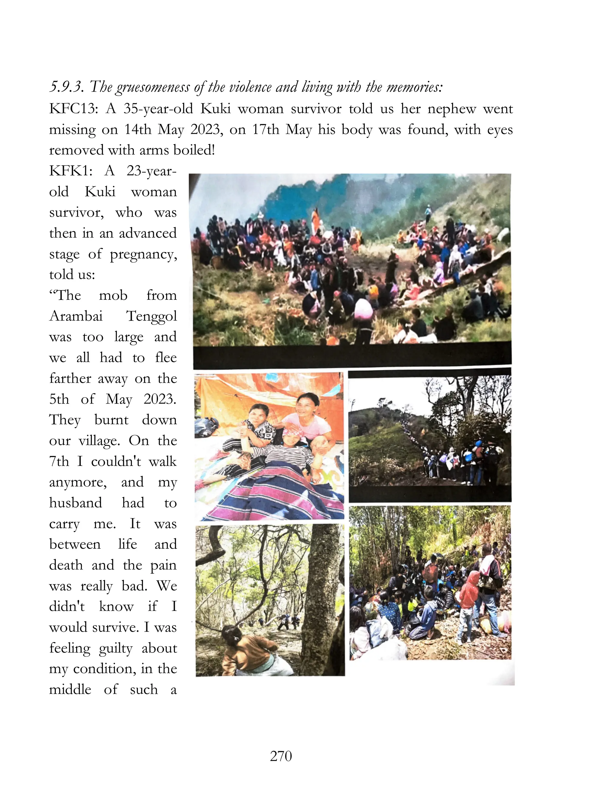 270
5.9.3. The gruesomeness of the violence and living with the memories:
KFC13: A 35-year-old Kuki woman survivor told us her nephew went
missing on 14th May 2023, on 17th May his body was found, with eyes
removed with arms boiled!
KFK1: A 23-year-
old Kuki woman
survivor, who was
then in an advanced
stage of pregnancy,
told us:
“The mob from
Arambai Tenggol
was too large and
we all had to flee
farther away on the
5th of May 2023.
They burnt down
our village. On the
7th I couldn't walk
anymore, and my
husband had to
carry me. It was
between life and
death and the pain
was really bad. We
didn't know if I
would survive. I was
feeling guilty about
my condition, in the
middle of such a
 