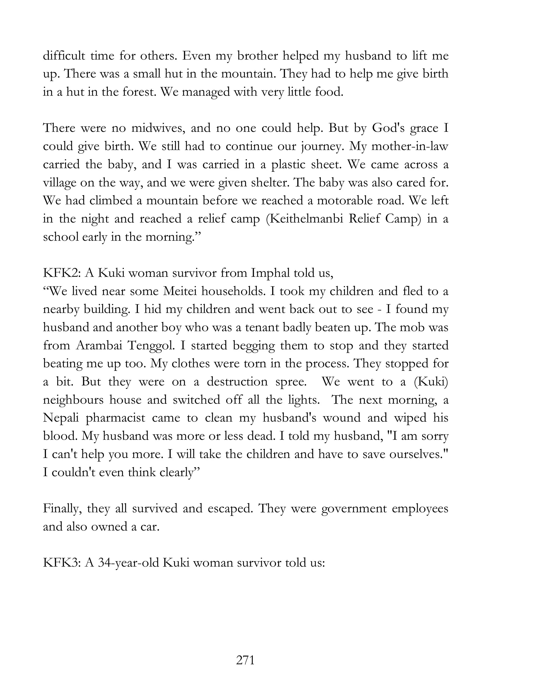 271
difficult time for others. Even my brother helped my husband to lift me
up. There was a small hut in the mountain. They had to help me give birth
in a hut in the forest. We managed with very little food.
There were no midwives, and no one could help. But by God's grace I
could give birth. We still had to continue our journey. My mother-in-law
carried the baby, and I was carried in a plastic sheet. We came across a
village on the way, and we were given shelter. The baby was also cared for.
We had climbed a mountain before we reached a motorable road. We left
in the night and reached a relief camp (Keithelmanbi Relief Camp) in a
school early in the morning.”
KFK2: A Kuki woman survivor from Imphal told us,
“We lived near some Meitei households. I took my children and fled to a
nearby building. I hid my children and went back out to see - I found my
husband and another boy who was a tenant badly beaten up. The mob was
from Arambai Tenggol. I started begging them to stop and they started
beating me up too. My clothes were torn in the process. They stopped for
a bit. But they were on a destruction spree. We went to a (Kuki)
neighbours house and switched off all the lights. The next morning, a
Nepali pharmacist came to clean my husband's wound and wiped his
blood. My husband was more or less dead. I told my husband, "I am sorry
I can't help you more. I will take the children and have to save ourselves."
I couldn't even think clearly”
Finally, they all survived and escaped. They were government employees
and also owned a car.
KFK3: A 34-year-old Kuki woman survivor told us:
 